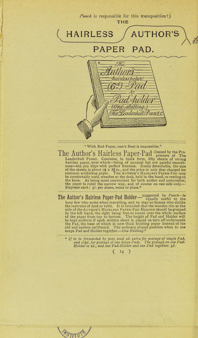 Punch is responsible for this transposition!) THE HAIRLESS / AUTHOR’S V -V /' PAPER PAD. “ With Bad Paper, one’s Best is impossible. The Author’s Hairless Paper-Pad Leadenhall Press). Contains, in block form, fifty sheets of strong hairless paper, over which—being of unusual but not painful smooth- ness—the pen slips with perfect freedom. Easily detachable, the size of the sheets is about 7J x 8|in., and the price is only that charged for common scribbling paper. The Author’s Hairless Paper-Pad may be comfortably used, whether at the desk, held in the hand, or resting on the knee. As being most convenient for both author and compositor, the paper is ruled the narrow way, and of course on one side only.— Sixpence each: 5/- per dozen, ruled or plain.* The Author’s Hairless Paper-Pad Holder—suffulify the busy few who write when travelling, and to stay-at-homes who dislike the restraint of desk or table. It is intended that the wooden rim at the side of the Author’s Hairless Paper-Pad Holder should be grasped by the left hand, the right being free to travel over the whole surface of the paper from top to bottom. The height of Pad and Holder will be kept uniform if each written sheet is placed as torn off underneath the Pad, the base of which is now thick blotting paper instead of the old and useless cardboard. The ordinary sloped position when in use keeps Pad and Holder together.—One Shilling.* * If to be forwarded by post, send zd. extra for postage of single Pad, and io%d. for postage of one dozen Pads. The postage on one Pad- Holder is 2d., and one Pad-Holder and one Pad together. 3d.