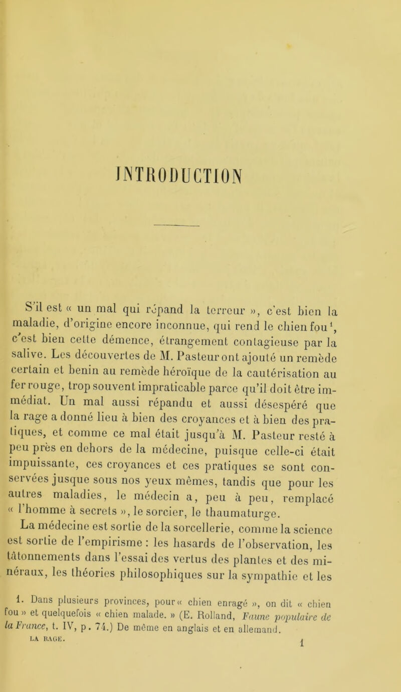 INTRODUCTION b il est « un mal qui répand la terreur », c est bien la maladie, d’origine encore inconnue, qui rend le chien fou1, c'est bien celte démence, étrangement contagieuse par la salive. Les découvertes de M. Pasteur ont ajouté un remède certain et bénin au remède héroïque de la cautérisation au fer rouge, trop souvent impraticable parce qu’il doit être im- médiat. Un mal aussi répandu et aussi désespéré que la rage a donné lieu à bien des croyances et à bien des pra- tiques, et comme ce mal était jusqu’à M. Pasteur resté à peu près en dehors de la médecine, puisque celle-ci était impuissante, ces croyances et ces pratiques se sont con- servées jusque sous nos yeux mêmes, tandis que pour les aulies maladies, le médecin a, peu à peu, remplacé « 1 homme à secrets », le sorcier, le thaumaturge. La médecine est sortie de la sorcellerie, comme la science est sortie de l’empirisme : les hasards de l’observation, les tâtonnements dans l’essai des vertus des plantes et des mi- néraux, les théories philosophiques sur la sympathie et les 1. Dans plusieurs provinces, pour« chien enragé », on dit « chien fou » et quelquefois « chien malade. » (E. Rolland, Faune populaire de la l1 rance, t. IV, p. 74.) De même en anglais et en allemand. LA RAGE.