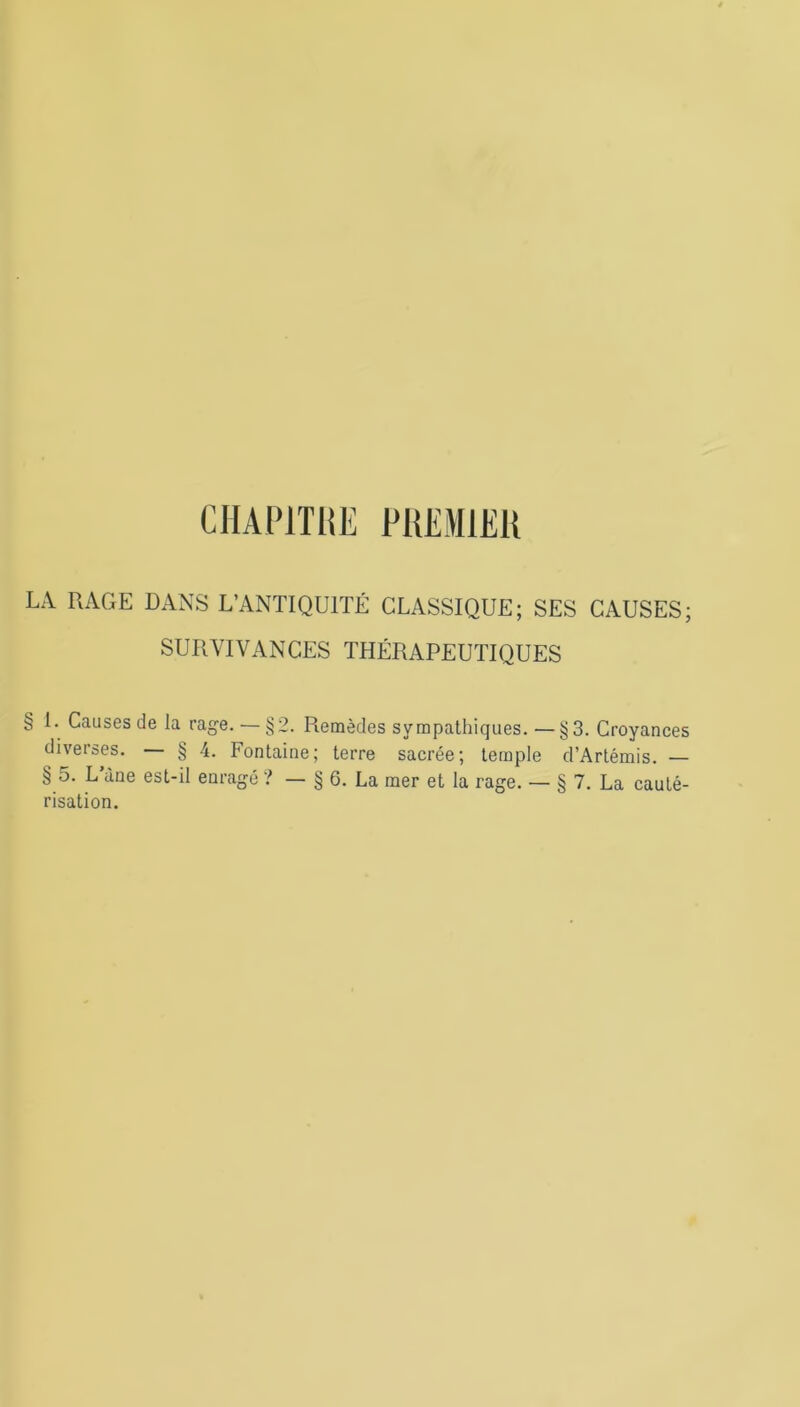 <JSi CHAPITRE PREMIER LA RAGE DANS L’ANTIQUITÉ CLASSIQUE; SES CAUSES; SURVIVANCES THÉRAPEUTIQUES 1. Causes de la rage. — §2. Remèdes sympathiques.—§3. Croyances diverses. § 4. Fontaine; terre sacrée; temple d’Artémis. — § 5. L’àne est-il enragé ? — § 6. La mer et la rage. — § 7. La cauté- risation.