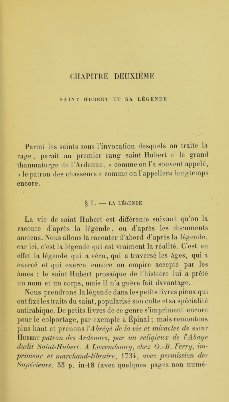 SAINT HUBERT ET SA LÉGENDE Parmi les saints sous l’invocation desquels on traite la rage, paraît au premier rang saint Hubert « le grand thaumaturge de l’Ardenne, » comme on 1 a souvent appelé, « le patron des chasseurs » comme on l’appellera longtemps encore. § 1 . — LA LÉGENDE La vie de saint Hubert est différente suivant qu’on la raconte d’après la légende, ou d’après les documents anciens. Nous allons la raconter d’abord d’après la légende, car ici, c’est la légende qui est vraiment la réalité. C’est en effet la légende qui a vécu, qui a traversé les âges, qui a exercé et qui exerce encore un empire accepté par les âmes : le saint Hubert prosaïque de l’histoire lui a prêté un nom et un corps, mais il n’a guère fait davantage. Nous prendrons la légende dans les petits livres pieux qui ont fixé les traits du saint, popularisé son culte et sa spécialité antirabique. De petits livres de ce genre s’impriment encore pour le colportage, par exemple à Épinal ; mais remontons plus haut et prenons Y Abrégé de la vie et miracles, de saint Hubert patron des A r demies, par un religieux de l'Abaye dudit Saint-Hubert. A Luxembourg, chez G.-B. Ferry, im- primeur et marchand-libraire, 1734, avec permission des Supérieurs. 55 p. in-18 (avec quelques pages non numé-