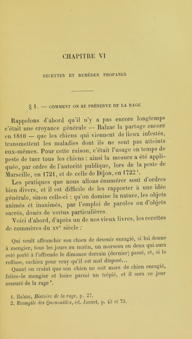 RECETTES ET REMÈDES PROFANES § 1 . — COMMENT ON SE PRÉSERVE DE LA RAGE Rappelons d’abord qu’il n’y a pas encore longtemps c’était une croyance générale — Balzac la partage encore en 1810 — que les cbiens qui viennent de lieux inteslés, transmettent les maladies dont ils ne sont pas atteints eux-mêmes. Pour cette raison, c’était l’usage en temps de peste de tuer tous les chiens : ainsi la mesure a été appli- quée, par ordre de l’autorité publique, lors de la peste de Marseille, en 1721, et de celle de Dijon, en 1722 *. Les pratiques que nous allons énumérer sont d'ordres bien divers, et il est difficile de les rapporter à une idée générale, sinon celle-ci : qu’on domine la nature, les objets animés et inanimés, par l’emploi de paroles ou d objets sacrés, doués de vertus particulières. Voici d’abord, d’après un de nos vieux livres, les recettes de commères du xve siècle : Qui veult affranchir son chien de devenir enragié, si lui donne à mengier, tous les jours au matin, un morseau ou deux qui auia esté porté à l’offrendc le dimance derrain (dernier) passé, et, si le reffuse, sachiez pour vray qu’il est mal disposé... Quant on craint que son chien ne soit mors de chien enragié, faites-le mengier et boire parmi un trépié, et il sera ce joui asseuré de la rage *. 1. Balzac, Histoire de la rage, p. 27.