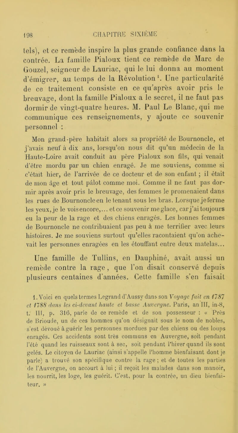 lois), et ce remède inspire la plus grande confiance dans la contrée. La famille Pialoux tient ce remède de Marc de Gouzel, seigneur de Lauriac, qui le lui donna au moment d’émigrer, au temps de la Révolution1. Une particularité de ce traitement consiste en ce qu’après avoir pris le breuvage, dont la famille Pialoux a le secret, il ne faut pas dormir de vingt-quatre heures. M. Paul Le Plane, qui me communique ces renseignements, y ajoute ce souvenir personnel : Mon grand-père habitait alors sa propriété de Bournoncle, et j'avais neuf à dix ans, lorsqu’on nous dit qu’un médecin de la Haute-Loire avait conduit au père Pialoux son fils, qui venait d’être mordu par un chien enragé. Je me souviens, comme si c’était hier, de l’arrivée de ce docteur et de son enfant ; il était de mon âge et tout pâlot comme moi. Comme il ne faut pas dor- mir après avoir pris le breuvage, des femmes le promenaient dans les rues de Bournoncle en le tenant sous les bras. Lorsque je ferme les yeux, je le vois encore,... clce souvenir meglace, car j’ai toujours eu la peur de la rage et des chiens enragés. Les bonnes femmes de Bournoncle ne contribuaient pas peu à me terrifier avec leurs histoires. Je me souviens surtout qu’elles racontaient qu’on ache- vait les personnes enragées en les étouffant entre deux matelas... Une famille de Tullins, en Dauphiné, avait aussi un remède contre la rage , que l’on disait conservé depuis plusieurs centaines d’années. Cette famille s’en faisait 1. Voici en quels termes Legrand d’Aussy dans son Voyage fait en 11 SI et I1SS dans les ci-devant haute et basse Auvergne. Paris, an III, in-8, t. Ut, p. 316, parle de ce remède et de son possesseur : « Près de Brioude, un de ces hommes qu'on désignait sous le nom de nobles, s'est dévoué à guérir les personnes mordues par des chiens ou des loups enragés. Ces accidents sont très communs en Auvergne, soit pendant l’été quand les ruisseaux sont à sec, soit pendant l’hiver quand ils sont gelés. Le citoyen de Lauriac (ainsi s'appelle l’homme bienfaisant dont je parle) a trouvé son spécifique contre la rage; et de toutes les parties de l’Auvergne, on accourt à lui ; il reçoit les malades dans son manoir, les nourrit, les loge, les guérit. C’est, pour la contrée, un dieu bienfai- teur. »