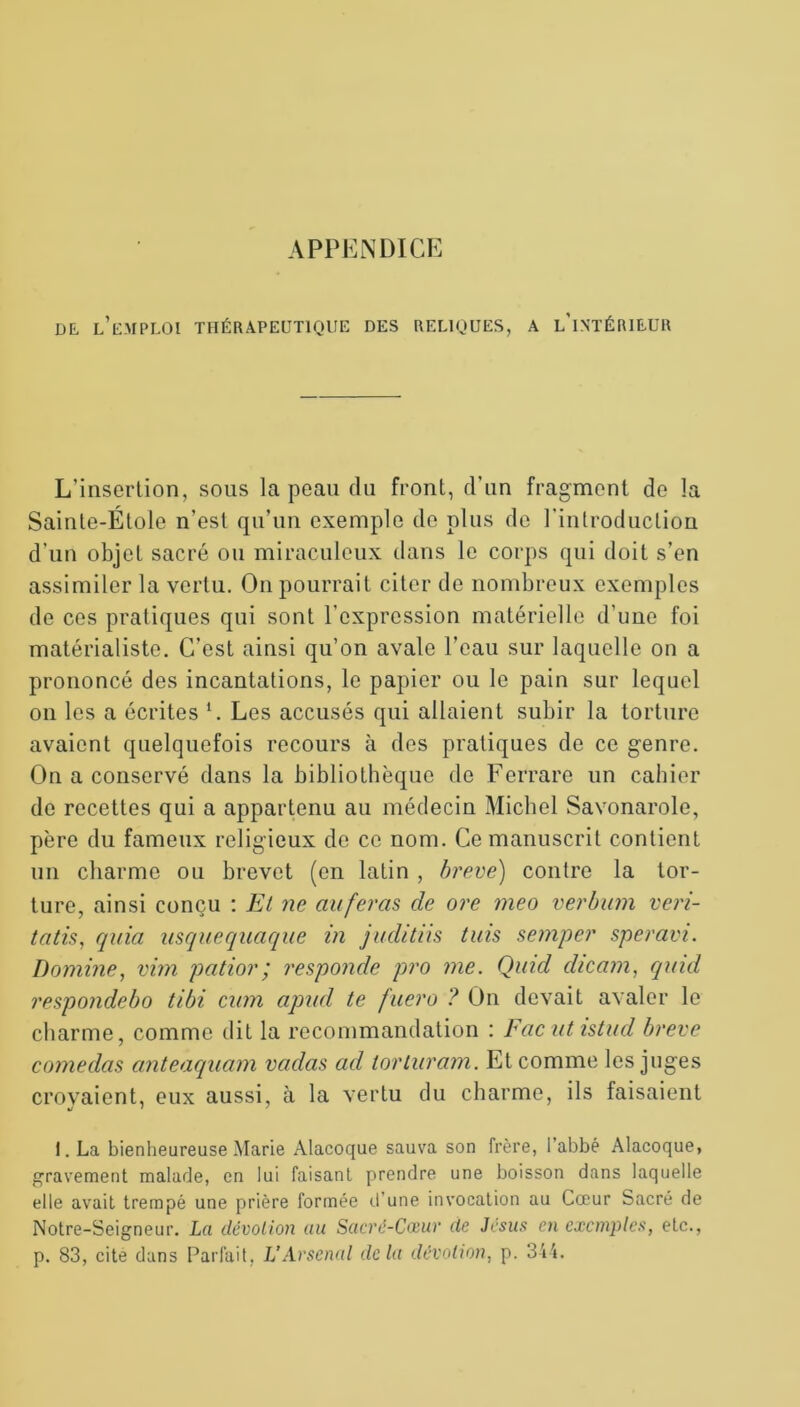 de, l’emploi thérapeutique des reliques, a l'intérieur L’insertion, sons la peau du front, d’un fragment de la Sainte-Étole n’est qu’un exemple de plus de l'introduction d’un objet sacré ou miraculeux dans le corps qui doit s’en assimiler la vertu. On pourrait citer de nombreux exemples de ces pratiques qui sont l’expression matérielle d’une foi matérialiste. C’est ainsi qu’on avale l’eau sur laquelle on a prononcé des incantations, le papier ou le pain sur lequel on les a écrites 1. Les accusés qui allaient subir la torture avaient quelquefois recours à des pratiques de ce genre. On a conservé dans la bibliothèque de Ferrare un cahier de recettes qui a appartenu au médecin Michel Savonarole, père du fameux religieux de ce nom. Ce manuscrit contient un charme ou brevet (en latin , breve) contre la tor- ture, ainsi conçu : El ne au feras de ore meo verbum veri- tatis, quia usquequaque in juditiis tuis semper speravi. Domine, vim patior; responde pro me. Quid dicam, qmd respondebo tibi cum apud te fuero ? On devait avaler le charme, comme dit la recommandation : Facut istud breve comedas anteaquam vadas ad torluram. Et comme les juges croyaient, eux aussi, à la vertu du charme, ils faisaient 1. La bienheureuse Marie Alacoque sauva son frère, I abbé Alacoque, gravement malade, en lui faisant prendre une boisson dans laquelle elle avait trempé une prière formée d’une invocation au Cœur Sacré de Notre-Seigneur. La dévotion au Sacré-Cœur de Jésus en exemples, etc., p. 83, cite dans Parfait, L’Arsenal delà dévotion, p. 344.