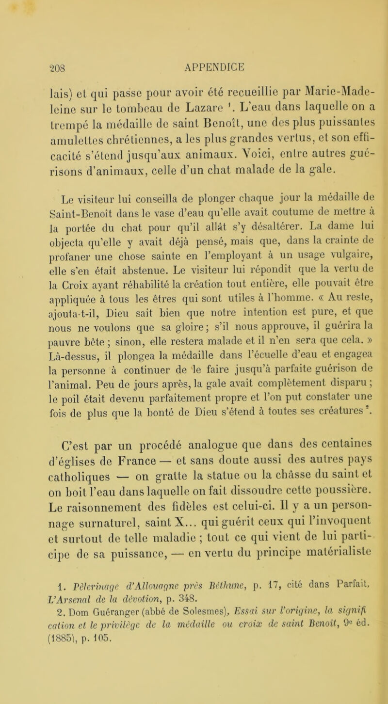 lais) et qui passe pour avoir été recueillie par Marie-Made- leine sur le tombeau de Lazare L’eau dans laquelle on a trempé la médaille de saint Benoît, une des plus puissantes amulettes chrétiennes, a les plus grandes vertus, et son effi- cacité s’étend jusqu’aux animaux. Voici, entre autres gué- risons d’animaux, celle d’un chat malade de la gale. Le visiteur lui conseilla de plonger chaque jour la médaille de Saint-Benoît dans le vase d’eau qu’elle avait coutume de mettre à Ja portée du chat pour qu’il allât s’y désaltérer. La dame lui objecta qu’elle y avait déjà pensé, mais que, dans la crainte de profaner une chose sainte en l’employant à un usage vulgaire, elle s’en était abstenue. Le visiteur lui répondit que la vertu de la Croix ayant réhabilité la création tout entière, elle pouvait être appliquée à tous les êtres qui sont utiles à l’homme. « Au reste, ajouta-t-il, Dieu sait bien que notre intention est pure, et que nous ne voulons que sa gloire; s’il nous approuve, il guérira la pauvre bête ; sinon, elle restera malade et il n’en sera que cela. » Là-dessus, il plongea la médaille dans l’écuelle d’eau et engagea la personne à continuer de le faire jusqu’à parfaite guérison de l’animal. Peu de jours après, la gale avait complètement disparu ; le poil était devenu parfaitement propre et l’on put constater une fois de plus que la bonté de Dieu s’étend à toutes ses créatures*. C’est par un procédé analogue que dans des centaines d’églises de France — et sans doute aussi des autres pays catholiques — on gratte la statue ou la châsse du saint et on boit l’eau dans laquelle on fait dissoudre cette poussière. Le raisonnement des fidèles est celui-ci. 11 y a un person- nage surnaturel, saint X... qui guérit ceux qui 1 invoquent et surtout de telle maladie ; tout ce qui vient de lui parti- cipe de sa puissance, — en vertu du principe matérialiste 1. Pèlerinage d’Allouagnc près Béthune, p. 17, cité dans Parfait, L’Arsenal de la dévotion, p. 318. 2. Dom Guéranger (abbé de Solesmes), Essai sur l’origine, la signifi, cation et le privilège de la médaille ou croicc de saint Benoit, 9° éd. (1885), p. 105.