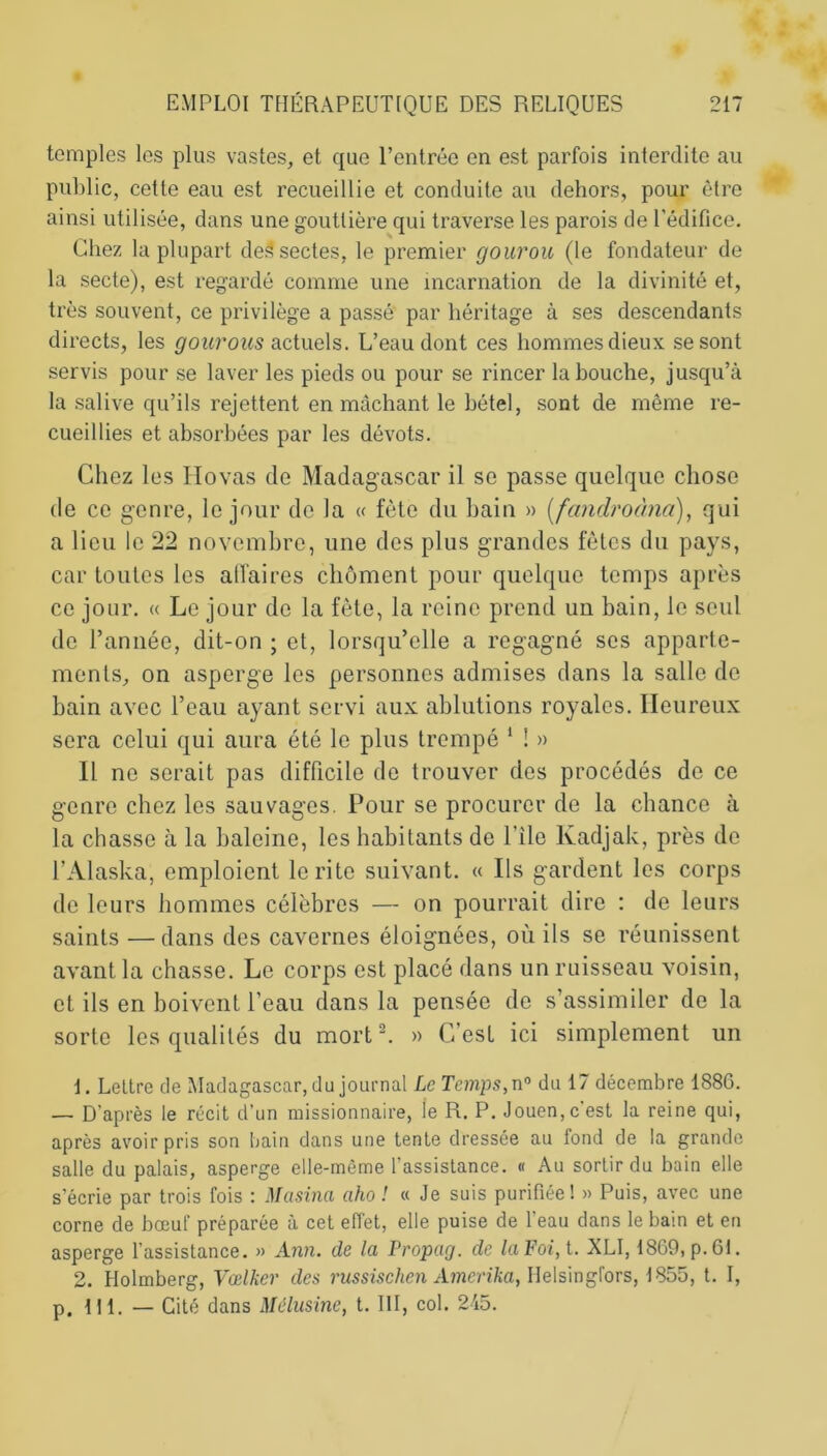 temples les plus vastes, et que l’entrée en est parfois interdite au public, cette eau est recueillie et conduite au dehors, pour être ainsi utilisée, dans une gouttière qui traverse les parois de l'édifice. Chez la plupart de3 sectes, le premier gourou (le fondateur de la secte), est regardé comme une incarnation de la divinité et, très souvent, ce privilège a passé par héritage à ses descendants directs, les gourous actuels. L’eau dont ces hommes dieux se sont servis pour se laver les pieds ou pour se rincer la bouche, jusqu’à la salive qu’ils rejettent en mâchant le bétel, sont de même re- cueillies et absorbées par les dévots. Chez les Hovas de Madagascar il se passe quelque chose de ce genre, le jour de la « fête du bain » (fandroàna), qui a lieu le 22 novembre, une des plus grandes fêtes du pays, car toutes les affaires chôment pour quelque temps après ce jour. « Le jour de la fête, la reine prend un bain, le seul de l’année, dit-on ; et, lorsqu’elle a regagné ses apparte- ments, on asperge les personnes admises dans la salle de bain avec l’eau ayant servi aux ablutions royales. Heureux sera celui qui aura été le plus trempé 1 ! » Il ne serait pas difficile de trouver des procédés de ce genre chez les sauvages. Pour se procurer de la chance à la chasse à la baleine, les habitants de l ile Kadjak, près de l’Alaska, emploient le rite suivant. « Ils gardent les corps de leurs hommes célèbres — on pourrait dire : de leurs saints —dans des cavernes éloignées, où ils se réunissent avant la chasse. Le corps est placé dans un ruisseau voisin, et ils en boivent l’eau dans la pensée de s’assimiler de la sorte les qualités du mort 2. » C’est ici simplement un 1. Lettre de Madagascar, du journal Le Temps,n° du 17 décembre 188G. — D'après le récit d'un missionnaire, ie R. P. Jouen, c'est la reine qui, après avoir pris son bain dans une tente dressée au fond de la grande salle du palais, asperge elle-même l'assistance. « Au sortir du bain elle s’écrie par trois fois : Masina aho ! « Je suis purifiée I » Puis, avec une corne de bœuf préparée à cet effet, elle puise de l'eau dans le bain et en asperge l'assistance. » Ann. de la Propag. de la Foi, t. XLI, 1869, p. 61. 2. Holmberg, Vœlker des russischen Amerika, Helsingfors, 1855, t. I, p. III. — Cité dans Mélusine, t. III, col. 245.