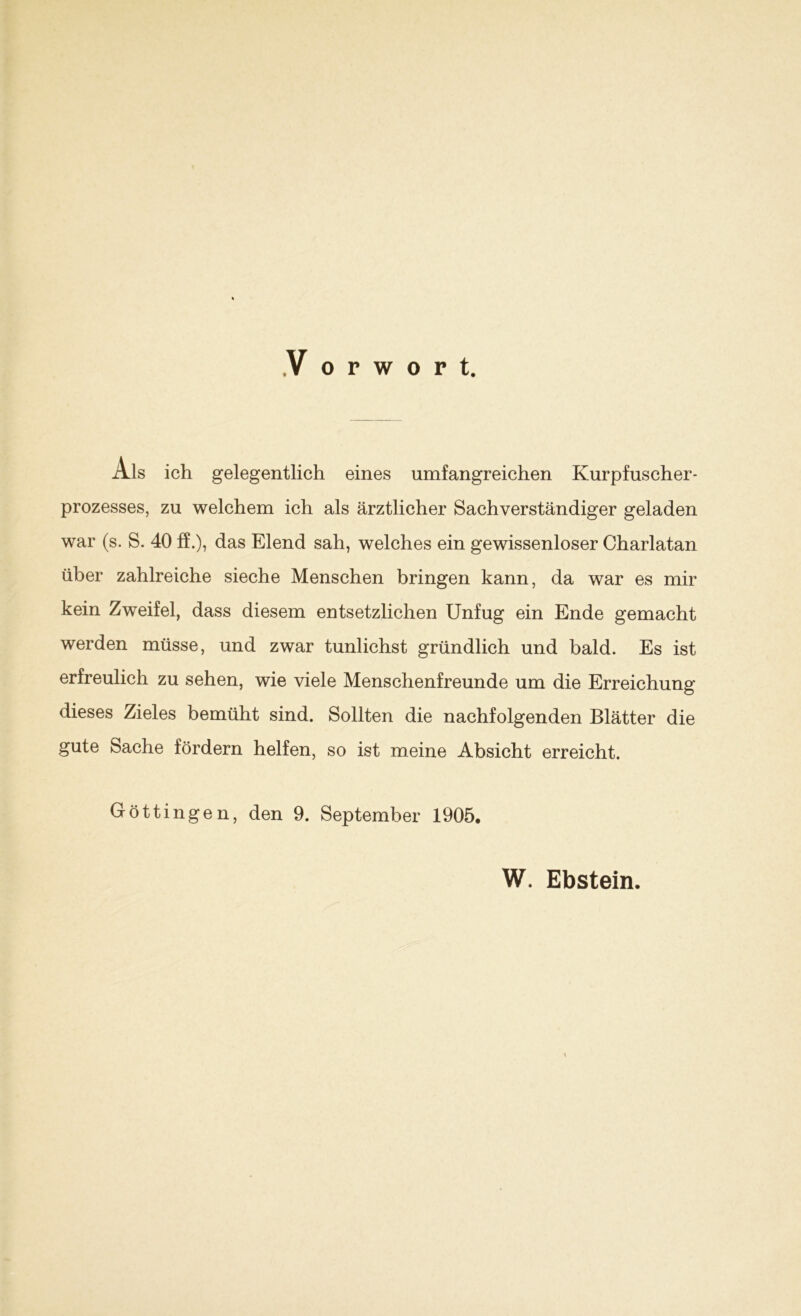 Als ich gelegentlich eines umfangreichen Kurpfuscher- prozesses, zu welchem ich als ärztlicher Sachverständiger geladen war (s. S. 40 ff.), das Elend sah, welches ein gewissenloser Charlatan über zahlreiche sieche Menschen bringen kann, da war es mir kein Zweifel, dass diesem entsetzlichen Unfug ein Ende gemacht werden müsse, und zwar tunlichst gründlich und bald. Es ist erfreulich zu sehen, wie viele Menschenfreunde um die Erreichung dieses Zieles bemüht sind. Sollten die nachfolgenden Blätter die gute Sache fördern helfen, so ist meine Absicht erreicht. Göttingen, den 9. September 1905. W. Ebstein.