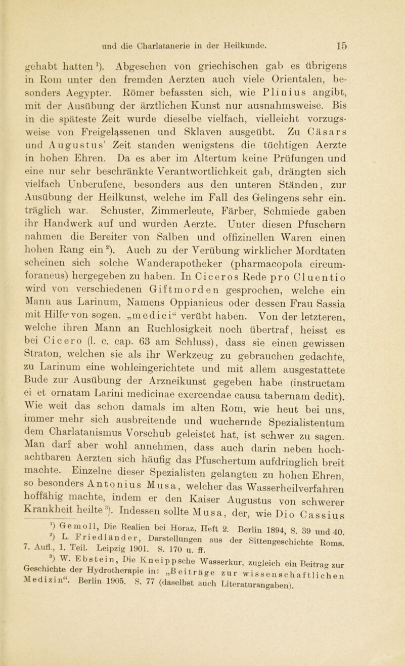 gehabt hatten]). Abgesehen von griechischen gab es übrigens in Rom unter den fremden Aerzten auch viele Orientalen, be- sonders Aegypter. Römer befassten sich, wie Plinius angibt, mit der Ausübung der ärztlichen Kunst nur ausnahmsweise. Bis in die späteste Zeit wurde dieselbe vielfach, vielleicht vorzugs- weise von Freigelassenen und Sklaven ausgeübt. Zu Cäsars und Augustus’ Zeit standen wenigstens die tüchtigen Aerzte in hohen Ehren. Da es aber im Altertum keine Prüfungen und eine nur sehr beschränkte Verantwortlichkeit gab, drängten sich vielfach Unberufene, besonders aus den unteren Ständen, zur Ausübung der Heilkunst, welche im Fall des Gelingens sehr ein- träglich war. Schuster, Zimmerleute, Färber, Schmiede gaben ihr Handwerk auf und wurden Aerzte. Unter diesen Pfuschern nahmen die Bereiter von Salben und offizineilen Waren einen hohen Rang ein2). Auch zu der Verübung wirklicher Mordtaten scheinen sich solche Wanderapotheker (pharmacopola circum- foraneus) hergegeben zu haben. In Ciceros Rede pro Cluentio wird von verschiedenen Giftmorden gesprochen, welche ein Mann aus Larinum, Namens Oppianicus oder dessen Frau Sassia mit Hilfe*von sogen, „medici“ verübt haben. Von der letzteren, welche ihren Mann an Ruchlosigkeit noch übertraf, heisst es bei Cicero (1. c. cap. 63 am Schluss), dass sie einen gewissen Straton, welchen sie als ihr Werkzeug zu gebrauchen gedachte, zu Larinum eine wohleingerichtete und mit allem ausgestattete Bude zur Ausübung der Arzneikunst gegeben habe (instructam ei et omatam Larini medicinae exercendae causa tabernam dedit). Wie weit das schon damals im alten Rom, wie heut bei uns, immei mehl sich ausbreitende und wuchernde Spezialistentum dem Charlatanismus Vorschub geleistet hat, ist schwer zu sagen. Man darf aber wohl annehmen, dass auch darin neben hoch- achtbaren Aerzten sich häufig das Pfuschertum aufdringlich breit machte. Einzelne dieser Spezialisten gelangten zu hohen Ehren, so besonders Antonius Musa, welcher das Wasserheilverfahren hoffähig machte, indem er den Kaiser Augustus von schwerer Krankheit heilte°). Indessen sollte Musa, der, wie Dio Cassius b Gern oll, Die Realien bei Horaz, Heft 2. Berlin 1894, S. 39 und 40 7 ä J 1LTF[ieTdländer’ DarstellunSen der Sittengeschichte Roms.’ /. Aufl., 1. Teil. Leipzig 1901. S. 170 u. ff. r UJUUbU ^ KneiPPsche Wasserkur, zugleich ein Beitrag zur Geschichte der Hydrotherapie in: „Beiträge zur wissenschaftlichen Medizi n“. Berlin 1905. S. 77 (daselbst auch Literaturangaben)