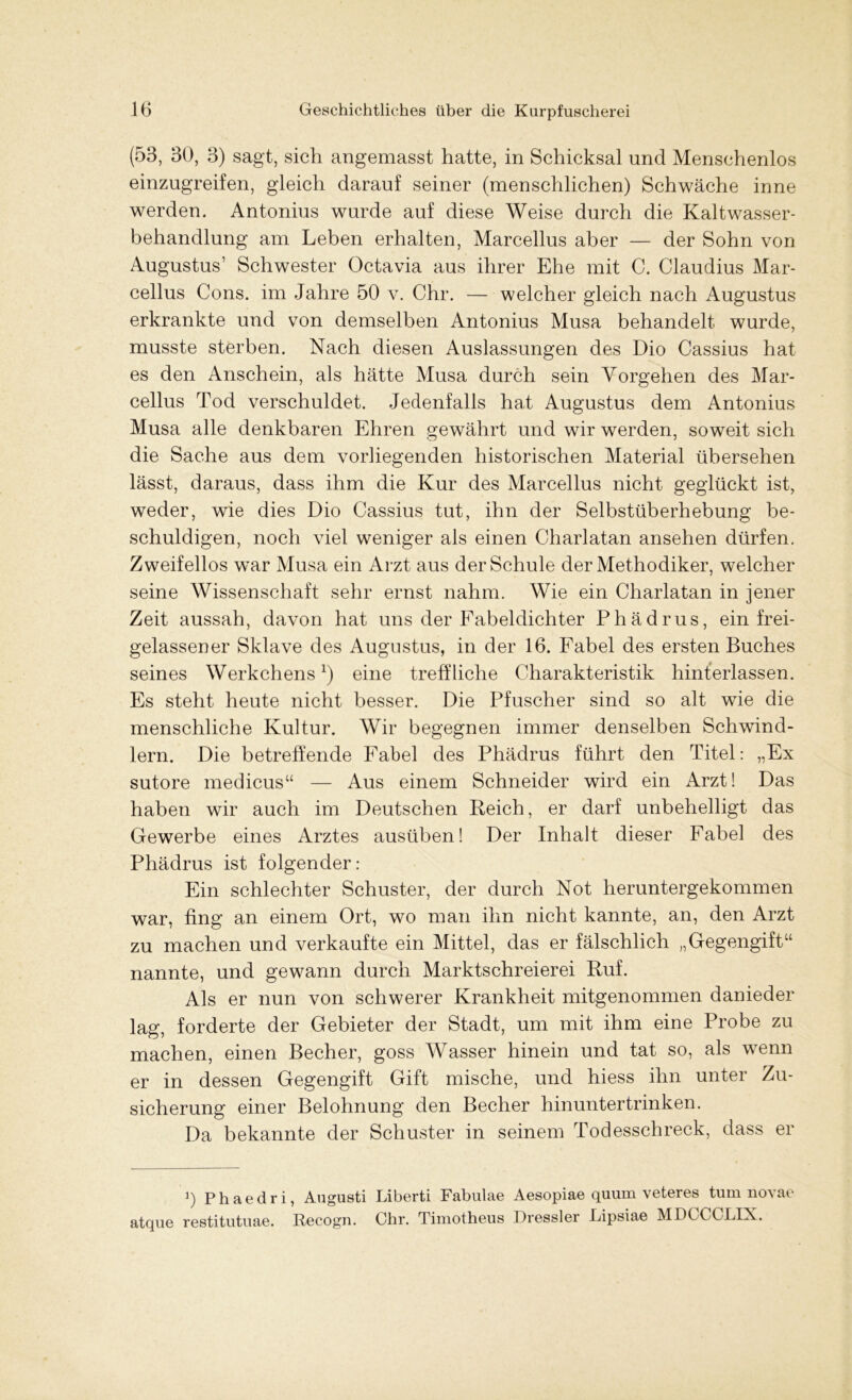 (53, 30, 3) sagt, sich angemasst hatte, in Schicksal und Menschenlos einzugreifen, gleich darauf seiner (menschlichen) Schwäche inne werden. Antonius wurde auf diese Weise durch die Kaltwasser- behandlung am Leben erhalten, Marcellus aber — der Sohn von Augustus’ Schwester Octavia aus ihrer Ehe mit C. Claudius Mar- cellus Cons. im Jahre 50 v. Chr. — welcher gleich nach Augustus erkrankte und von demselben Antonius Musa behandelt wurde, musste sterben. Nach diesen Auslassungen des Dio Cassius hat es den Anschein, als hätte Musa durch sein Vorgehen des Mar- cellus Tod verschuldet. Jedenfalls hat Augustus dem Antonius Musa alle denkbaren Ehren gewährt und wir werden, soweit sich die Sache aus dem vorliegenden historischen Material übersehen lässt, daraus, dass ihm die Kur des Marcellus nicht geglückt ist, weder, wie dies Dio Cassius tut, ihn der Selbstüberhebung be- schuldigen, noch viel weniger als einen Charlatan ansehen dürfen. Zweifellos war Musa ein Arzt aus der Schule der Methodiker, welcher seine Wissenschaft sehr ernst nahm. Wie ein Charlatan in jener Zeit aussah, davon hat uns der Fabeldichter Phädrus, ein frei- gelassener Sklave des Augustus, in der 16. Fabel des ersten Buches seines Werkchens1) eine treffliche Charakteristik hinterlassen. Es steht heute nicht besser. Die Pfuscher sind so alt wie die menschliche Kultur. Wir begegnen immer denselben Schwind- lern. Die betreffende Fabel des Phädrus führt den Titel: „Ex sutore medicus“ — Aus einem Schneider wird ein Arzt! Das haben wir auch im Deutschen Reich, er darf unbehelligt das Gewerbe eines Arztes ausüben! Der Inhalt dieser Fabel des Phädrus ist folgender: Ein schlechter Schuster, der durch Not heruntergekommen war, fing an einem Ort, wo man ihn nicht kannte, an, den Arzt zu machen und verkaufte ein Mittel, das er fälschlich „Gegengift“ nannte, und gewann durch Marktschreierei Ruf. Als er nun von schwerer Krankheit mitgenommen danieder lag, forderte der Gebieter der Stadt, um mit ihm eine Probe zu machen, einen Becher, goss Wasser hinein und tat so, als wenn er in dessen Gegengift Gift mische, und hiess ihn unter Zu- sicherung einer Belohnung den Becher hinunter trinken. Da bekannte der Schuster in seinem Todesschreck, dass er ]) Phaedri, Augusti Liberti Fabulae Aesopiae quum veteres tum novae atque restitutuae. Recogn. Chr. Timotheus Dressier Lipsiae MDCCCLIX.