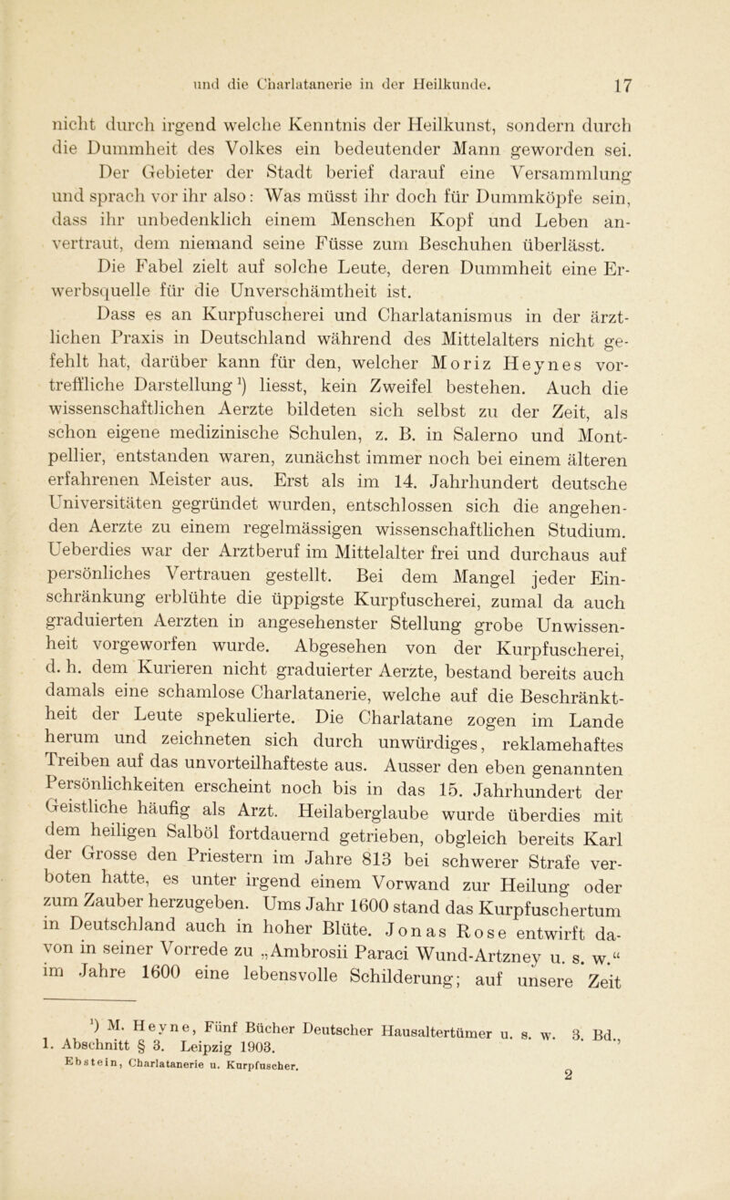 nicht durch irgend welche Kenntnis der Heilkunst, sondern durch die Dummheit des Volkes ein bedeutender Mann geworden sei. Der Gebieter der Stadt berief darauf eine Versammlung und sprach vor ihr also: Was müsst ihr doch für Dummköpfe sein, dass ihr unbedenklich einem Menschen Kopf und Leben an- vertraut, dem niemand seine Füsse zum Beschuhen überlässt. Die Fabel zielt auf solche Leute, deren Dummheit eine Er- werbsquelle für die Unverschämtheit ist. Dass es an Kurpfuscherei und Charlatanismus in der ärzt- lichen Praxis in Deutschland während des Mittelalters nicht ge- fehlt hat, darüber kann für den, welcher Moriz Heynes vor- treffliche Darstellung* 1) liesst, kein Zweifel bestehen. Auch die wissenschaftlichen Aerzte bildeten sich selbst zu der Zeit, als schon eigene medizinische Schulen, z. B. in Salerno und Mont- pellier, entstanden waren, zunächst immer noch bei einem älteren erfahrenen Meister aus. Erst als im 14. Jahrhundert deutsche Universitäten gegründet wurden, entschlossen sich die angehen- den Aerzte zu einem regelmässigen wissenschaftlichen Studium. Ueberdies war der Arztberuf im Mittelalter frei und durchaus auf persönliches Vertrauen gestellt. Bei dem Mangel jeder Ein- schränkung erblühte die üppigste Kurpfuscherei, zumal da auch graduieiten Aerzten in angesehenster Stellung grobe Unwissen- heit vorgeworfen wurde. Abgesehen von der Kurpfuscherei, d. h. dem Kurieren nicht graduierter Aerzte, bestand bereits auch damals eine schamlose Charlatanerie, welche auf die Beschränkt- heit der Leute spekulierte. Die Charlatane zogen im Lande herum und zeichneten sich durch unwürdiges, reklamehaftes Treiben auf das unvorteilhafteste aus. Ausser den eben genannten Persönlichkeiten erscheint noch bis in das 15. Jahrhundert der Geistliche häufig als Arzt. Heilaberglaube wurde überdies mit dem heiligen Salböl fortdauernd getrieben, obgleich bereits Karl dei Glosse den Priestern im Jahre 813 bei schwerer Strafe ver- boten hatte, es unter irgend einem Vorwand zur Heilung oder zum Zauber herzugeben. Ums Jahr 1600 stand das Kurpfuschertum m Deutschland auch in hoher Blüte. Jonas Rose entwirft da- \on in seiner Vorrede zu „Ambrosii Paraci Wund-Artzney u. s. w.u im Jahre 1600 eine lebensvolle Schilderung; auf unsere Zeit ) M. Heyne, Fünf Bücher Deutscher Hausaltertümer u. s. w. 3 Bd 1. Abschnitt § 3. Leipzig 1903. Ebstein, Charlatanerie u. Kurpfuscher.