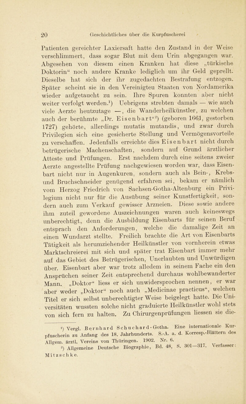 Patienten gereichter Laxiersaft hatte den Zustand in der Weise verschlimmert, dass sogar Blut mit dem Urin abgegangen war. Abgesehen von diesem einen Kranken hat diese „türkische Doktorin“ noch andere Kranke lediglich um ihr Geld geprellt. Dieselbe hat sich der ihr zugedachten Bestrafung entzogen. Später scheint sie in den Vereinigten Staaten von Nordamerika wieder aufgetaucht zu sein. Ihre Spuren konnten aber nicht weiter verfolgt werden.1) Uebrigens strebten damals — wie auch viele Aerzte heutzutage —, die Wanderheilkünstler, zu welchen auch der berühmte „Dr. Eisenbart“) (geboren 1661, gestorben 1727) gehörte, allerdings mutatis mutandis, und zwar durch Privilegien sich eine gesicherte Stellung und Vermögensvorteile zu verschaffen. Jedenfalls erreichte dies Eisenbart nicht durch betrügerische Machenschaften, sondern auf Grund ärztlicher Atteste und Prüfungen. Erst nachdem durch eine seitens zweier Aerzte angestellte Prüfung nachgewiesen worden wTar, dass Eisen- bart nicht nur in Augenkuren, sondern auch als Bein-;, Krebs- und Bruchschneider genügend erfahren sei, bekam er nämlich vom Herzog Friedrich von Sachsen-Gotha-Altenburg ein Privi- legium nicht nur für die Ausübung seiner Kunstfertigkeit, son- dern auch zum Verkauf gewisser Arzneien. Diese sowie andere ihm zuteil gewordene Auszeichnungen waren auch keineswegs unberechtigt, denn die Ausbildung Eisenbarts für seinen Beiuf entsprach den Anforderungen, welche die damalige Zeit an einen Wundarzt stellte. Freilich brachte die Art von Eisenbaits Tätigkeit als herumziehender Heilkünstler von vornherein etwas Marktschreierei mit sich und später trat Eisenbart immer mehr auf das Gebiet des Betrügerischen, Unerlaubten und Unwürdigen über. Eisenbart aber war trotz alledem in seinem Fache ein den Ansprüchen seiner Zeit entsprechend durchaus wohlbewanderter Mann. „Doktor“ liess er sich unwidersprochen nennen, er war aber weder „Doktor“ noch auch „Medicinae practicus“, welchen Titel er sich selbst unberechtigter Weise beigelegt hatte. Die Uni- versitäten wussten solche nicht graduierte Heilkünstler wohl stets von sich fern zu halten. Zu Chirurgenprüfungen liessen sie die- 3) Yergl. Bernhard Schuchard- Gotha. Eine internationale Kur- pfuscherin zu Anfang des 18. Jahrhunderts. S.-A. a. d. Korresp.-Blattern des Alldem, ärztl. Vereins von Thüringen. 1902. Ni. 6. ») Allgemeine Deutsche Biographie, Bd. 48, S. 301-317. Verfasser: Mitzschk e.