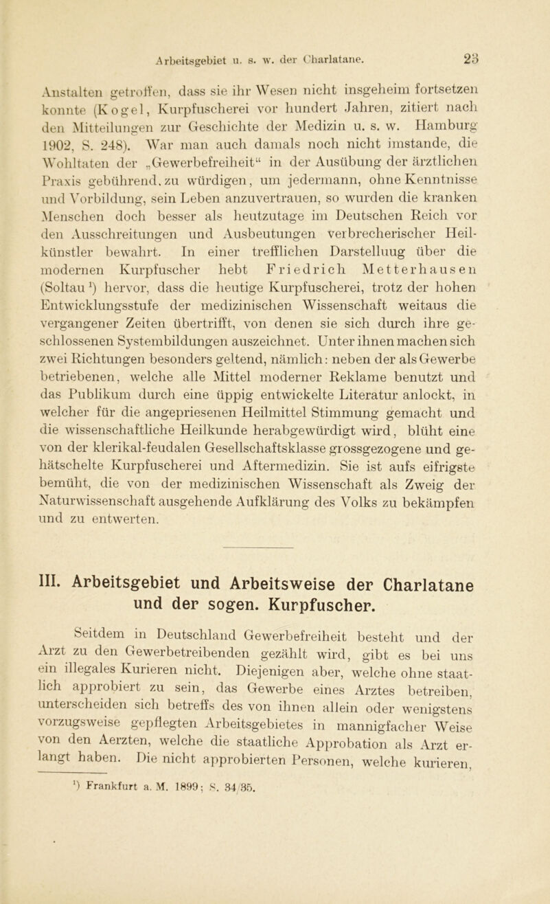 Anstalten getroffen, dass sie ihr Wesen nicht insgeheim fortsetzen konnte (Kogel, Kurpfuscherei vor hundert Jahren, zitiert nach den Mitteilungen zur Geschichte der Medizin u. s. w. Hamburg 1902, S. 248). War man auch damals noch nicht imstande, die Wohltaten der „Gewerbefreiheit“ in der Ausübung der ärztlichen Praxis gebührend, zu würdigen, um jedermann, ohne Kenntnisse und Vorbildung, sein Leben anzuvertrauen, so wurden die kranken Menschen doch besser als heutzutage im Deutschen Reich vor den Ausschreitungen und Ausbeutungen verbrecherischer Heil- künstler bewahrt. In einer trefflichen Darstelluug über die modernen Kurpfuscher hebt Friedrich Me tter hausen (Soltau *) hervor, dass die heutige Kurpfuscherei, trotz der hohen Entwicklungsstufe der medizinischen Wissenschaft weitaus die vergangener Zeiten übertrifft, von denen sie sich durch ihre ge- schlossenen Systembildungen auszeichnet. Unter ihnen machen sich zwei Richtungen besonders geltend, nämlich: neben der als Gewerbe betriebenen, welche alle Mittel moderner Reklame benutzt und das Publikum durch eine üppig entwickelte Literatur anlockt, in welcher für die angepriesenen Heilmittel Stimmung gemacht und die wissenschaftliche Heilkunde herabgewürdigt wird, blüht eine von der klerikal-feudalen Gesellschaftsklasse grossgezogene und ge- hätschelte Kurpfuscherei und Aftermedizin. Sie ist aufs eifrigste bemüht, die von der medizinischen Wissenschaft als Zweig der Naturwissenschaft ausgehende Aufklärung des Volks zu bekämpfen und zu entwerten. III. Arbeitsgebiet und Arbeitsweise der Charlatane und der sogen. Kurpfuscher. Seitdem in Deutschland Gewerbefreiheit besteht und der Arzt zu den Gewerbetreibenden gezählt wird, gibt es bei uns ein illegales Kurieren nicht. Diejenigen aber, welche ohne staat- lich approbiert zu sein, das Gewerbe eines Arztes betreiben, unterscheiden sich betreffs des von ihnen allein oder wenigstens vorzugsweise gepflegten Arbeitsgebietes in mannigfacher Weise von den Aerzten, welche die staatliche Approbation als Arzt er- langt haben. Die nicht approbierten Personen, welche kurieren *) Frankfurt a. M. 1899; S. 34 35.