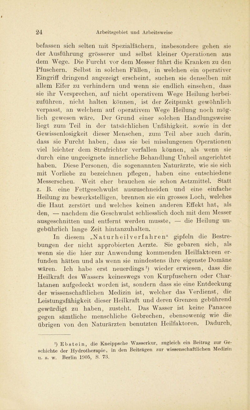 befassen sich selten mit Spezialfächern, insbesondere gehen sie der Ausführung grösserer und selbst kleiner Operationen aus dem Wege. Die Furcht vor dem Messer führt die Kranken zu den Pfuschern. Selbst in solchen Fällen, in welchen ein operativer Eingriff dringend angezeigt erscheint, suchen sie denselben mit allem Eifer zu verhindern und wenn sie endlich einsehen, dass sie ihr Versprechen, auf nicht operativem Wege Heilung herbei- zuführen, nicht halten können, ist der Zeitpunkt gewöhnlich verpasst, an welchem auf operativem Wege Heilung noch mög- lich gewesen wäre. Der Grund einer solchen Handlungsweise liegt zum Teil in der tatsächlichen Unfähigkeit, sowie in der Gewissenlosigkeit dieser Menschen, zum Teil aber auch darin, dass sie Furcht haben, dass sie bei misslungenen Operationen viel leichter dem Strafrichter verfallen können, als wenn sie durch eine ungeeignete innerliche Behandlung Unheil angerichtet haben. Diese Personen, die sogenannten Naturärzte, wie sie sich mit Vorliebe zu bezeichnen pflegen, haben eine entschiedene Messerscheu. Weit eher brauchen sie schon Aetzmittel. Statt z. B. eine Fettgeschwulst auszuschneiden und eine einfache Heilung zu bewerkstelligen, brennen sie ein grosses Loch, welches die Haut zerstört und welches keinen anderen Effekt hat, als den, — nachdem die Geschwulst schliesslich doch mit dem Messer ausgeschnitten und entfernt werden musste, — die Heilung un- gebührlich lange Zeit hintanzuhalten. In diesem „Naturheilverfahren“ gipfeln die Bestre- bungen der nicht approbierten Aerzte. Sie gebaren sich, als wenn sie die hier zur Anwendung kommenden Heilfaktoren er- funden hätten und als wenn sie mindestens ihre eigenste Domäne wären. Ich habe erst neuerdings1) wieder erwiesen, dass die Heilkraft des Wassers keineswegs von Kurpfuschern oder Char- latanen aufgedeckt worden ist, sondern dass sie eine Entdeckung der wissenschaftlichen Medizin ist, welcher das Verdienst, die Leistungsfähigkeit dieser Heilkraft und deren Grenzen gebührend gewürdigt zu haben, zusteht. Das Wasser ist keine Panacee gegen sämtliche menschliche Gebrechen, ebensowenig wie die übrigen von den Naturärzten benutzten Heilfaktoren. Dadurch, *) Ebstein, die Kneippsche Wasserkur, zugleich ein Beitrag zur Ge- schichte der Hydrotherapie, in den Beiträgen zur wissenschaftlichen Medizin u. s. w. Berlin 1905, S. 73.