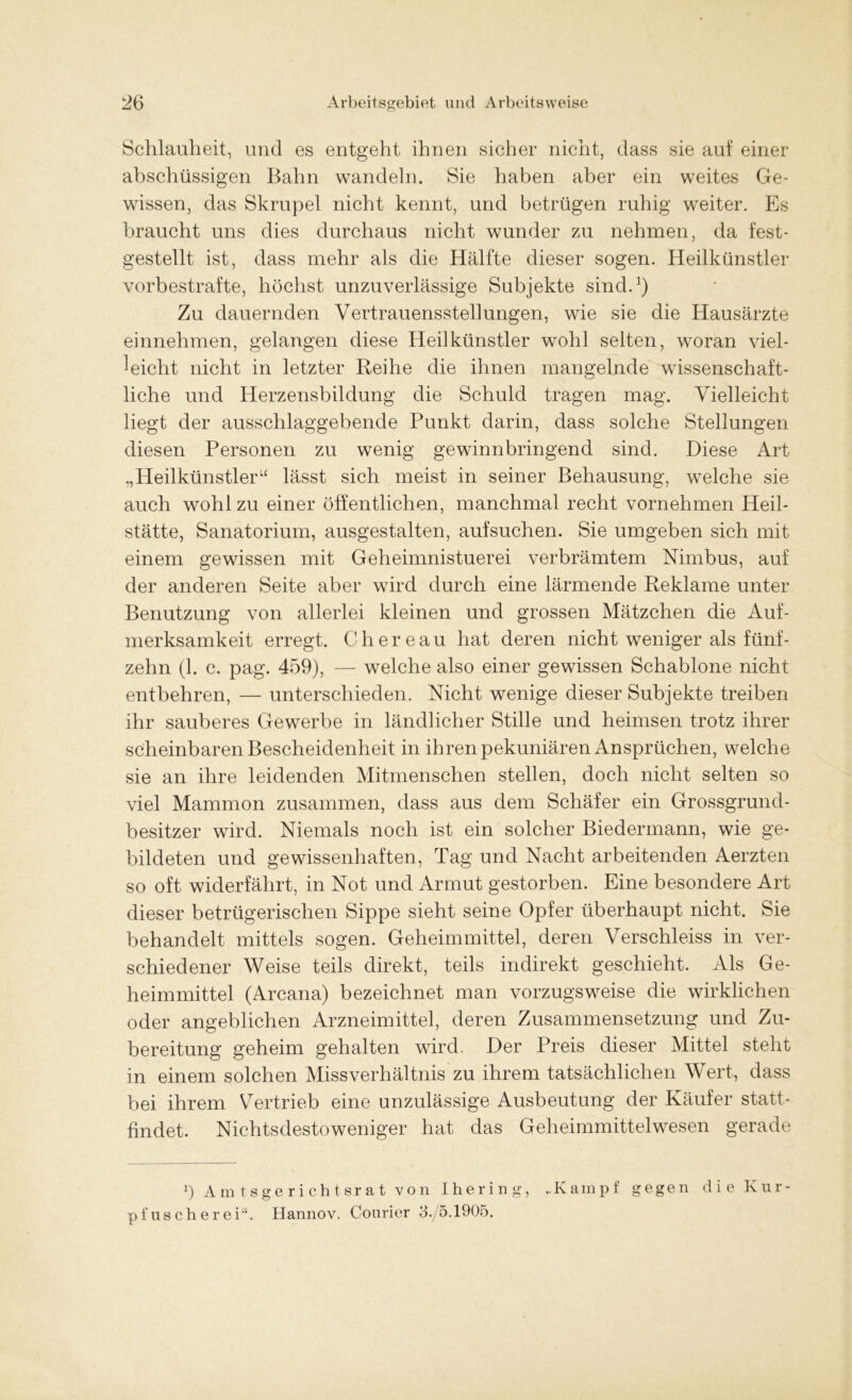Schlauheit, und es entgeht ihnen sicher nicht, dass sie auf einer abschüssigen Bahn wandeln. Sie haben aber ein weites Ge- wissen, das Skrupel nicht kennt, und betrügen ruhig weiter. Es braucht uns dies durchaus nicht wunder zu nehmen, da fest- gestellt ist, dass mehr als die Hälfte dieser sogen. Heilkünstler vorbestrafte, höchst unzuverlässige Subjekte sind.1) Zu dauernden Vertrauensstellungen, wie sie die Hausärzte einnehmen, gelangen diese Heilkünstler wohl selten, woran viel- leicht nicht in letzter Reihe die ihnen mangelnde wissenschaft- liche und Herzensbildung die Schuld tragen mag. Vielleicht liegt der ausschlaggebende Punkt darin, dass solche Stellungen diesen Personen zu wenig gewinnbringend sind. Diese Art „Heilkünstler“ lässt sich meist in seiner Behausung, welche sie auch wohl zu einer öffentlichen, manchmal recht vornehmen Heil- stätte, Sanatorium, ausgestalten, aufsuchen. Sie umgeben sich mit einem gewissen mit Geheimnistuerei verbrämtem Nimbus, auf der anderen Seite aber wird durch eine lärmende Reklame unter Benutzung von allerlei kleinen und grossen Mätzchen die Auf- merksamkeit erregt. Chereau hat deren nicht weniger als fünf- zehn (1. c. pag. 459), — welche also einer gewissen Schablone nicht entbehren, — unterschieden. Nicht wenige dieser Subjekte treiben ihr sauberes Gewerbe in ländlicher Stille und heimsen trotz ihrer scheinbaren Bescheidenheit in ihren pekuniären Ansprüchen, welche sie an ihre leidenden Mitmenschen stellen, doch nicht selten so viel Mammon zusammen, dass aus dem Schäfer ein Grossgrund- besitzer wird. Niemals noch ist ein solcher Biedermann, wie ge- bildeten und gewissenhaften, Tag und Nacht arbeitenden Aerzten so oft widerfährt, in Not und Armut gestorben. Eine besondere Art dieser betrügerischen Sippe sieht seine Opfer überhaupt nicht. Sie behandelt mittels sogen. Geheimmittel, deren Verschleiss in ver- schiedener Weise teils direkt, teils indirekt geschieht. Als Ge- heimmittel (Arcana) bezeichnet man vorzugsweise die wirklichen oder angeblichen Arzneimittel, deren Zusammensetzung und Zu- bereitung geheim gehalten wird. Der Preis dieser Mittel steht in einem solchen Missverhältnis zu ihrem tatsächlichen Wert, dass bei ihrem Vertrieb eine unzulässige Ausbeutung der Käufer statt- findet. Nichtsdestoweniger hat das Geheimmittelwesen gerade b Amtsgerichtsrat von Ihering, „Kampf gegen die Kur- pfusch erei;t. Hannov. Courier 3./5.1905.