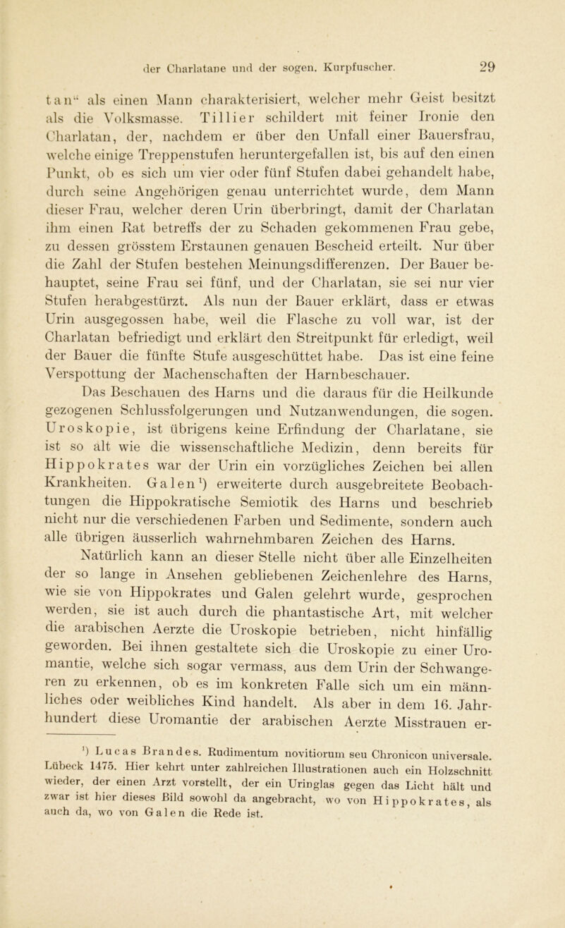 tanu als einen Mann charakterisiert, welcher mehr Geist besitzt als die Volksmasse. Tillier schildert mit feiner Ironie den Charlatan, der, nachdem er über den Unfall einer Bauersfrau, welche einige Treppenstufen heruntergefallen ist, bis auf den einen Punkt, ob es sich um vier oder fünf Stufen dabei gehandelt habe, durch seine Angehörigen genau unterrichtet wurde, dem Mann dieser Frau, welcher deren Urin überbringt, damit der Charlatan ihm einen Rat betreffs der zu Schaden gekommenen Frau gebe, zu dessen grösstem Erstaunen genauen Bescheid erteilt. Nur über die Zahl der Stufen bestehen Meinungsdifferenzen. Der Bauer be- hauptet, seine Frau sei fünf, und der Charlatan, sie sei nur vier Stufen herabgestürzt. Als nun der Bauer erklärt, dass er etwas Urin ausgegossen habe, weil die Flasche zu voll war, ist der Charlatan befriedigt und erklärt den Streitpunkt für erledigt, weil der Bauer die fünfte Stufe ausgeschüttet habe. Das ist eine feine Verspottung der Machenschaften der Harnbeschauer. Das Beschauen des Harns und die daraus für die Heilkunde gezogenen Schlussfolgerungen und Nutzanwendungen, die sogen. Uroskopie, ist übrigens keine Erfindung der Charlatane, sie ist so alt wie die wissenschaftliche Medizin, denn bereits für Hippokrates war der Urin ein vorzügliches Zeichen bei allen Krankheiten. Galen1) erweiterte durch ausgebreitete Beobach- tungen die Hippokratische Semiotik des Harns und beschrieb nicht nur die verschiedenen Farben und Sedimente, sondern auch alle übrigen äusserlich wahrnehmbaren Zeichen des Harns. Natürlich kann an dieser Stelle nicht über alle Einzelheiten der so lange in Ansehen gebliebenen Zeichenlehre des Harns, wie sie von Hippokrates und Galen gelehrt wurde, gesprochen werden, sie ist auch durch die phantastische Art, mit welcher die arabischen Aerzte die Uroskopie betrieben, nicht hinfällig geworden. Bei ihnen gestaltete sich die Uroskopie zu einer Uro- mantie, welche sich sogar vermass, aus dem Urin der Schwange- ien zu ei kennen, ob es im konkreten Falle sich um ein männ- liches oder weibliches Kind handelt. Als aber in dem 16. Jahr- hundeit diese Uromantie der arabischen Aerzte Misstrauen er- ]) Lucas Brandes. Rudimentum novitiorum seu Chronicon universale. Lübeck 1475. Hier kehrt unter zahlreichen Illustrationen auch ein Holzschnitt wieder, der einen Arzt vorstellt, der ein Uringlas gegen das Licht hält und zwar ist hier dieses Bild sowohl da angebracht, wo von Hippokrates, als auch da, wo von Galen die Rede ist.