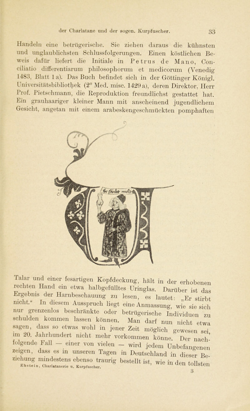 Handeln eine betrügerische. Sie ziehen daraus die kühnsten und unglaublichsten Schlussfolgerungen. Einen köstlichen Be- weis dafür liefert die Initiale in Petrus de Mano, Con- ciliatio differentiarum philosophorum et medicorum (Venedig 1483, Blatt 1 a). Das Buch befindet sich in der Göttinger Königl. Universitätsbibliothek (2° Med. misc. 1429 a), deren Direktor, Herr Prof. Pietschmann, die Reproduktion freundlichst gestattet hat. Ein grauhaariger kleiner Mann mit anscheinend jugendlichem Gesicht, angetan mit einem arabeskengeschmückten pomphaften Talar und einer fesartigen Kopfdeckung, hält in der erhobenen rechten Hand ein etwa halbgefülltes Uringlas. Darüber ist das Ergebnis der Harnbeschauung zu lesen, es lautet: „Er stirbt nicht.“ In diesem Ausspruch liegt eine Anmassung, wie sie sich nui grenzenlos beschränkte oder betrügerische Individuen zu schulden kommen lassen können. Man darf nun nicht etwa sagen, dass so etwas wohl in jener Zeit möglich gewesen sei im 20. Jahrhundert nicht mehr Vorkommen könne. Der nach- folgende Fall — einer von vielen — wird jedem Unbefangenen zeigen, dass es in unseren Tagen in Deutschland in dieser Be Ziehung mindestens ebenso traurig bestellt ist, wie in den tollsten Ebstein, Charlatanerie u. Kurpfuscher. OllStCIl 3