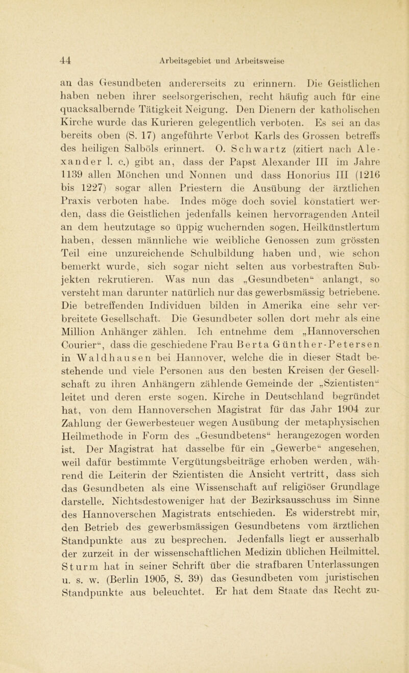 an das Gesundbeten andererseits zu erinnern. Die Geistlichen haben neben ihrer seelsorgerischen, recht häufig auch für eine quacksalbernde Tätigkeit Neigung. Den Dienern der katholischen Kirche wurde das Kurieren gelegentlich verboten. Es sei an das bereits oben (S. 17) angeführte Verbot Karls des Grossen betreffs des heiligen Salböls erinnert. 0. Schwartz (zitiert nach Ale- xander 1. c.) gibt an, dass der Papst Alexander III im Jahre 1139 allen Mönchen und Nonnen und dass Honorius III (1216 bis 1227) sogar allen Priestern die Ausübung der ärztlichen Praxis verboten habe. Indes möge doch soviel konstatiert wer- den, dass die Geistlichen jedenfalls keinen hervorragenden Anteil an dem heutzutage so üppig wuchernden sogen. Heilkünstlertum haben, dessen männliche wie weibliche Genossen zum grössten Teil eine unzureichende Schulbildung haben und, wie schon bemerkt wurde, sich sogar nicht selten aus vorbestraften Sub- jekten rekrutieren. Was nun das „Gesundbeten“ anlangt, so versteht man darunter natürlich nur das gewerbsmässig betriebene. Die betreffenden Individuen bilden in Amerika eine sehr ver- breitete Gesellschaft. Die Gesundbeter sollen dort mehr als eine Million Anhänger zählen. Ich entnehme dem „Hannoverschen Courier“, dass die geschiedene Frau Berta Günther-Petersen in Waldhausen bei Hannover, welche die in dieser Stadt be- stehende und viele Personen aus den besten Kreisen der Gesell- schaft zu ihren Anhängern zählende Gemeinde der „Szientisten“ leitet und deren erste sogen. Kirche in Deutschland begründet hat, von dem Hannoverschen Magistrat für das Jahr 1904 zur Zahlung der Gewerbesteuer wegen Ausübung der metaphysischen Heilmethode in Form des „Gesundbetens“ herangezogen worden ist. Der Magistrat hat dasselbe für ein „Gewerbe“ angesehen, weil dafür bestimmte Vergütungsbeiträge erhoben werden, wäh- rend die Leiterin der Szientisten die Ansicht vertritt, dass sich das Gesundbeten als eine Wissenschaft auf religiöser Grundlage darstelle. Nichtsdestoweniger hat der Bezirksausschuss im Sinne des Hannoverschen Magistrats entschieden. Es widerstrebt mir, den Betrieb des gewerbsmässigen Gesundbetens vom ärztlichen Standpunkte aus zu besprechen. Jedenfalls liegt er ausserhalb der zurzeit in der wissenschaftlichen Medizin üblichen Heilmittel. Sturm hat in seiner Schrift über die strafbaren Unterlassungen u. s. w. (Berlin 1905, S. 39) das Gesundbeten vom juristischen Standpunkte aus beleuchtet. Er hat dem Staate das Recht zu-