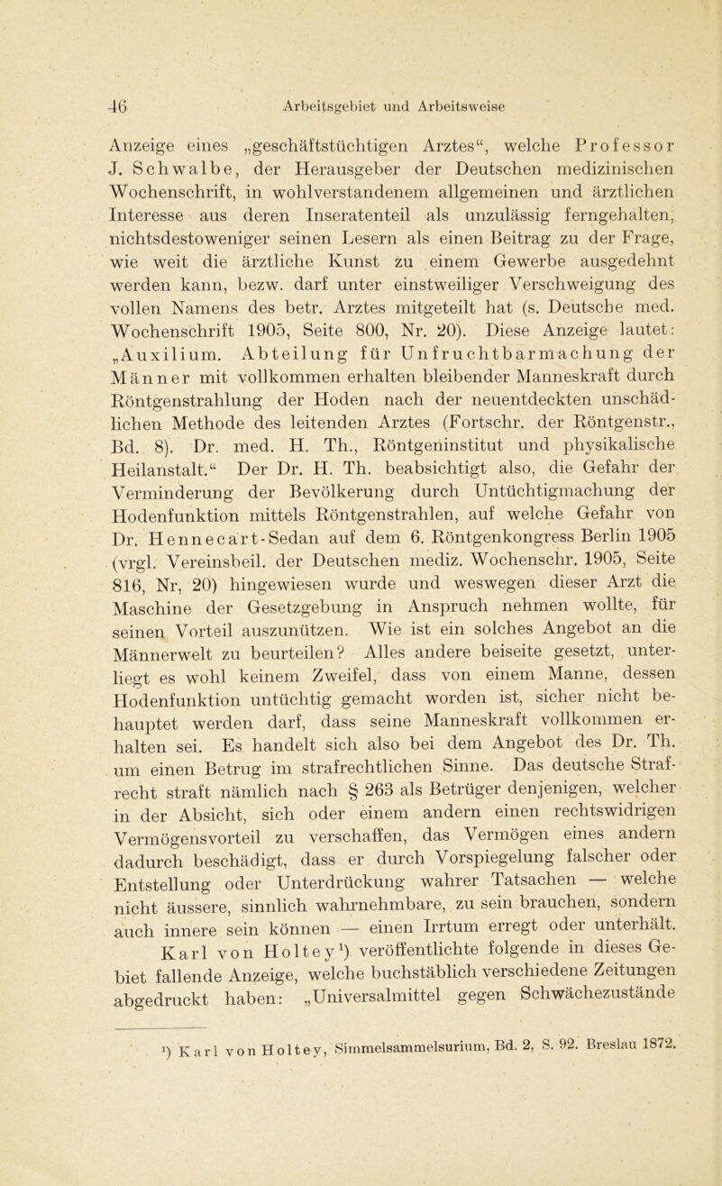 Anzeige eines „geschäftstüchtigen Arztes“, welche Professor J. Schwalbe, der Herausgeber der Deutschen medizinischen Wochenschrift, in wohlverstandenem allgemeinen und ärztlichen Interesse aus deren Inseratenteil als unzulässig ferngehalten, nichtsdestoweniger seinen Lesern als einen Beitrag zu der Frage, wie weit die ärztliche Kunst zu einem Gewerbe ausgedehnt werden kann, bezw. darf unter einstweiliger Verschweigung des vollen Namens des betr. Arztes mitgeteilt hat (s. Deutsche med. Wochenschrift 1905, Seite 800, Nr. 20). Diese Anzeige lautet: „Auxilium. Abteilung für Unfruchtbarmachung der Männer mit vollkommen erhalten bleibender Manneskraft durch Röntgenstrahlung der Hoden nach der neuentdeckten unschäd- lichen Methode des leitenden Arztes (Fortschr. der Röntgenstr., Bd. 8). Dr. med. H. Th., Röntgeninstitut und physikalische Heilanstalt.“ Der Dr. H. Th. beabsichtigt also, die Gefahr der Verminderung der Bevölkerung durch Untüchtigmachung der Hodenfunktion mittels Röntgenstrahlen, auf welche Gefahr von Dr. Hennecart-Sedan auf dem 6. Röntgenkongress Berlin 1905 (vrgl. Vereinsbeil, der Deutschen mediz. Wochenschr. 1905, Seite 816, Nr, 20) hingewiesen wurde und weswegen dieser Arzt die Maschine der Gesetzgebung in Anspruch nehmen wollte, für seinen Vorteil auszunützen. Wie ist ein solches Angebot an die Männerwelt zu beurteilen? Alles andere beiseite gesetzt, unter- liegt es wohl keinem Zweifel, dass von einem Manne, dessen Hodenfunktion untüchtig gemacht worden ist, sicher nicht be- hauptet werden darf, dass seine Manneskraft vollkommen er- halten sei. Es handelt sich also bei dem Angebot des Dr. Th. um einen Betrug im strafrechtlichen Sinne. Das deutsche Straf- recht straft nämlich nach § 263 als Betrüger denjenigen, welcher in der Absicht, sich oder einem andern einen rechtswidrigen Vermögens vorteil zu verschaffen, das Vermögen eines andern dadurch beschädigt, dass er durch Vorspiegelung falscher oder Entstellung oder Unterdrückung wahrer Tatsachen — welche nicht äussere, sinnlich wahrnehmbare, zu sein brauchen, sondern auch innere sein können — einen Irrtum erregt oder unterhält. Karl von Holtey1) veröffentlichte folgende in dieses Ge- biet fallende Anzeige, welche buchstäblich verschiedene Zeitungen abgedruckt haben: „Universalmittel gegen Schwächezustände i) Karl von Holtev, Simmelsammelsurinm, Bd. 2, S. 92. Breslau 1872.