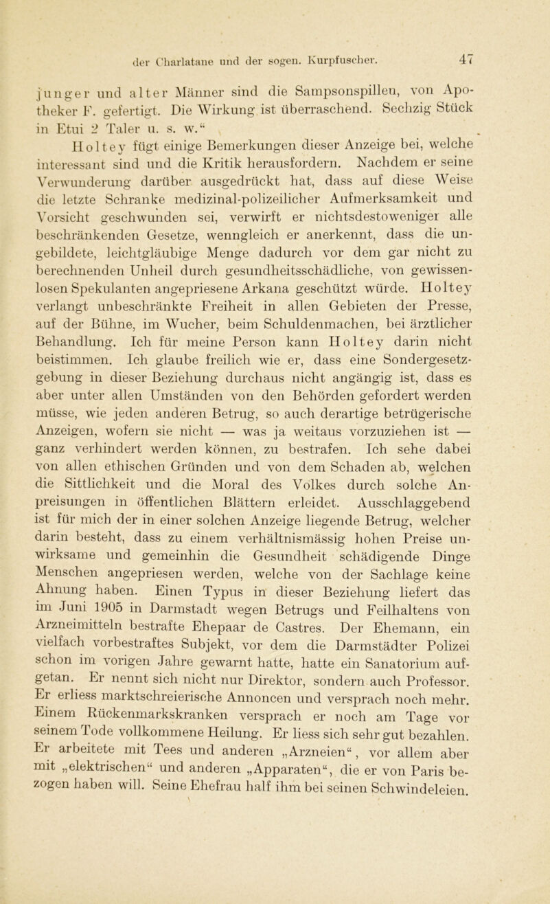 junger und alter Männer sind die Sampsonspillen, von Apo- theker F. gefertigt. Die Wirkung ist überraschend. Sechzig Stück in Etui 2 Taler u. s. w.“ Holtey fügt einige Bemerkungen dieser Anzeige bei, welche interessant sind und die Kritik herausfordern. Nachdem er seine Verwunderung darüber ausgedrückt hat, dass auf diese Weise die letzte Schranke medizinal-polizeilicher Aufmerksamkeit und Vorsicht geschwunden sei, verwirft er nichtsdestoweniger alle beschränkenden Gesetze, wenngleich er anerkennt, dass die un- gebildete, leichtgläubige Menge dadurch vor dem gar nicht zu berechnenden Unheil durch gesundheitsschädliche, von gewissen- losen Spekulanten angepriesene Arkana geschützt würde. Holtey verlangt unbeschränkte Freiheit in allen Gebieten der Presse, auf der Bühne, im Wucher, beim Schuldenmachen, bei ärztlicher Behandlung. Ich für meine Person kann Holtey darin nicht beistimmen. Ich glaube freilich wie er, dass eine Sondergesetz- gebung in dieser Beziehung durchaus nicht angängig ist, dass es aber unter allen Umständen von den Behörden gefordert werden müsse, wie jeden anderen Betrug, so auch derartige betrügerische Anzeigen, wofern sie nicht — was ja weitaus vorzuziehen ist — ganz verhindert werden können, zu bestrafen. Ich sehe dabei von allen ethischen Gründen und von dem Schaden ab, welchen die Sittlichkeit und die Moral des Volkes durch solche An- preisungen in öffentlichen Blättern erleidet. Ausschlaggebend ist für mich der in einer solchen Anzeige liegende Betrug, welcher darin besteht, dass zu einem verhältnismässig hohen Preise un- wirksame und gemeinhin die Gesundheit schädigende Dinge Menschen angepriesen werden, welche von der Sachlage keine Ahnung haben. Einen Typus in dieser Beziehung liefert das im Juni 1905 in Darmstadt wegen Betrugs und Feilhaltens von Arzneimitteln bestrafte Ehepaar de Castres. Der Ehemann, ein vielfach vorbestraftes Subjekt, vor dem die Darmstädter Polizei schon im vorigen Jahre gewarnt hatte, hatte ein Sanatorium auf- getan. Er nennt sich nicht nur Direktor, sondern auch Professor. Er erliess marktschreierische Annoncen und versprach noch mehr. Einem Rückenmarkskranken versprach er noch am Tage vor seinem lode vollkommene Heilung. Er liess sich sehr gut bezahlen. Er arbeitete mit Tees und anderen „Arzneien“, vor allem aber mit „elektrischen“ und anderen „Apparaten“, die er von Paris be- zogen haben will. Seine Ehefrau half ihm bei seinen Schwindeleien.