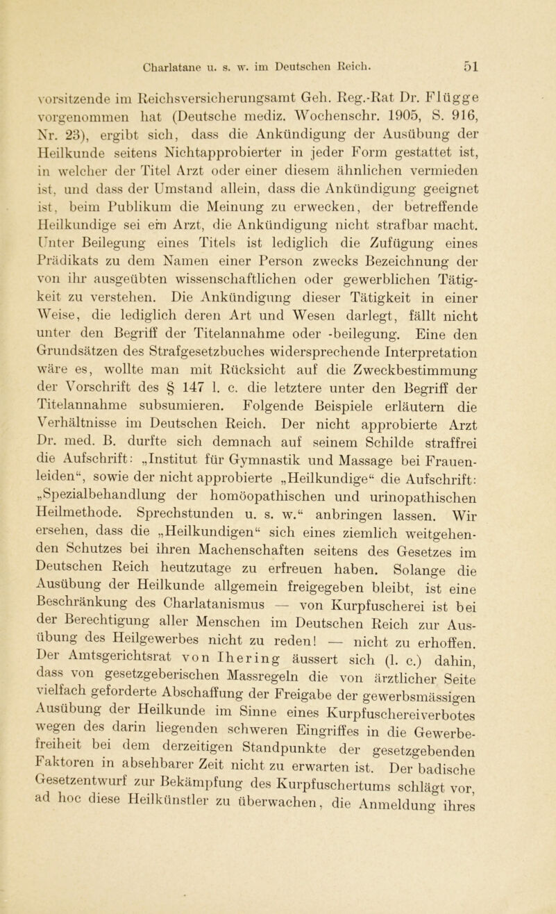 Vorsitzende im Reichsversicherungsamt Geh. Reg.-Rat Dr. Fl ügge vorgenommen hat (Deutsche mediz. Wochenschr. 1905, S. 916, Nr. 23), ergibt sich, dass die Ankündigung der Ausübung der Heilkunde seitens Nichtapprobierter in jeder Form gestattet ist, in welcher der Titel Arzt oder einer diesem ähnlichen vermieden ist, und dass der Umstand allein, dass die Ankündigung geeignet ist, beim Publikum die Meinung zu erwecken, der betreffende Heilkundige sei ein Arzt, die Ankündigung nicht strafbar macht. Unter Beilegung eines Titels ist lediglich die Zufügung eines Prädikats zu dem Namen einer Person zwecks Bezeichnung der von ihr ausgeübten wissenschaftlichen oder gewerblichen Tätig- keit zu verstehen. Die Ankündigung dieser Tätigkeit in einer Weise, die lediglich deren Art und Wesen darlegt, fällt nicht unter den Begriff der Titelannahme oder -beilegung. Eine den Grundsätzen des Strafgesetzbuches widersprechende Interpretation wäre es, wollte man mit Rücksicht auf die Zweckbestimmung der Vorschrift des § 147 1. c. die letztere unter den Begriff der Titelannahme subsumieren. Folgende Beispiele erläutern die Verhältnisse im Deutschen Reich. Der nicht approbierte Arzt Dr. med. B. durfte sich demnach auf seinem Schilde straffrei die Aufschrift : „Institut für Gymnastik und Massage bei Frauen- leiden“, sowie der nicht approbierte „Heilkundige“ die Aufschrift: „Spezialbehandlung der homöopathischen und urinopathischen Heilmethode. Sprechstunden u. s. w.“ anbringen lassen. Wir ersehen, dass die „Heilkundigen“ sich eines ziemlich weitgehen- den Schutzes bei ihren Machenschaften seitens des Gesetzes im Deutschen Reich heutzutage zu erfreuen haben. Solange die Ausübung der Heilkunde allgemein freigegeben bleibt, ist eine Beschränkung des Charlatanismus — von Kurpfuscherei ist bei der Berechtigung aller Menschen im Deutschen Reich zur Aus- übung des Heilgewerbes nicht zu reden! — nicht zu erhoffen. Dei Amtsgerichtsrat von Ihering äussert sich (1. c.) dahin, dass von gesetzgeberischen Massregeln die von ärztlicher Seite vielfach geforderte Abschaffung der Freigabe der gewerbsmässigen Ausübung der Heilkunde im Sinne eines Kurpfuschereiverbotes wegen des darin liegenden schweren Eingriffes in die Gewerbe- freiheit bei dem derzeitigen Standpunkte der gesetzgebenden Faktoren in absehbarer Zeit nicht zu erwarten ist. Der badische Gesetzentwurf zur Bekämpfung des Kurpfuschertums schlägt vor, ad hoc diese Heilkünstler zu überwachen, die Anmeldung ihres
