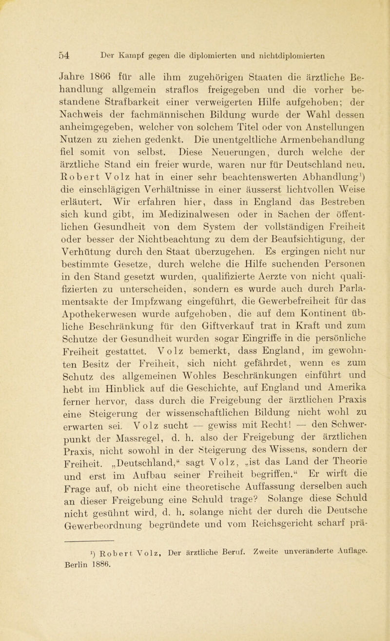 Jahre 1866 für alle ihm zugehörigen Staaten die ärztliche Be- handlung allgemein straflos freigegeben und die vorher be- standene Strafbarkeit einer verweigerten Hilfe aufgehoben; der Nachweis der fachmännischen Bildung wurde der Wahl dessen anheimgegeben, welcher von solchem Titel oder von Anstellungen Nutzen zu ziehen gedenkt. Die unentgeltliche Armenbehandlung fiel somit von selbst. Diese Neuerungen, durch welche der ärztliche Stand ein freier wurde, waren nur für Deutschland neu. Kobert Volz hat in einer sehr beachtenswerten Abhandlung1) die einschlägigen Verhältnisse in einer äusserst lichtvollen Weise erläutert. Wir erfahren hier, dass in England das Bestreben sich kund gibt, im Medizinalwesen oder in Sachen der öffent- lichen Gesundheit von dem System der vollständigen Freiheit oder besser der Nichtbeachtung zu dem der Beaufsichtigung, der Verhütung durch den Staat überzugehen. Es ergingen nicht nur bestimmte Gesetze, durch welche die Hilfe suchenden Personen in den Stand gesetzt wurden, qualifizierte Aerzte von nicht quali- fizierten zu unterscheiden, sondern es wurde auch durch Parla- mentsakte der Impfzwang eingeführt, die Gewerbefreiheit für das Apothekerwesen wurde aufgehoben, die auf dem Kontinent üb- liche Beschränkung für den Giftverkauf trat in Kraft und zum Schutze der Gesundheit wurden sogar Eingriffe in die persönliche Freiheit gestattet. Volz bemerkt, dass England, im gewohn- ten Besitz der Freiheit, sich nicht gefährdet, wenn es zum Schutz des allgemeinen Wohles Beschränkungen einführt und hebt im Hinblick auf die Geschichte, auf England und Amerika ferner hervor, dass durch die Freigebung der ärztlichen Praxis eine Steigerung der wissenschaftlichen Bildung nicht wohl zu erwarten sei. Volz sucht — gewiss mit Recht! — den Schwer- punkt der Massregel, d. h. also der Freigebung der ärztlichen Praxis, nicht sowohl in der Steigerung des Wissens, sondern der Freiheit. „Deutschland,“ sagt Volz, „ist das Land der Theorie und erst im Aufbau seiner Freiheit begriffen.“ Er wirft die Frage auf, ob nicht eine theoretische Auffassung derselben auch an dieser Freigebung eine Schuld trage? Solange diese Schuld nicht gesühnt wird, d. h. solange nicht der durch die Deutsche Gewerbeordnung begründete und vom Reichsgeiicht schaif piä- i) Robert Volz, Der ärztliche Beruf. Zweite unveränderte Auflage. Berlin 1886.