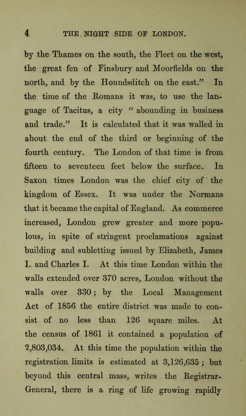 by the Thames on the south, the Fleet on the west, the great fen of Finsbury and Moorfields on the north, and by the Houndsditch on the east.” In the time of the Romans it was, to use the lan- guage of Tacitus, a city “ abounding in business and trade.” It is calculated that it was walled in about the end of the third or beginning of the fourth century. The London of that time is from fifteen to seventeen feet below the surface. In Saxon times London was the chief city of the kingdom of Essex. It was under the Normans that it became the capital of England. As commerce increased, London grew greater and more popu- lous, in spite of stringent proclamations against building and subletting issued by Elizabeth, James I. and Charles I. At this time London within the walls extended over 370 acres, London without the walls over 330; by the Local Management Act of 1856 the entire district was made to con- sist of no less than 126 square miles. At the census of 1861 it contained a population of 2,803,034. At this time the population within the registration limits is estimated at 3,126,635 ; but beyond this central mass, writes the Registrar- General, there is a ring of life growing rapidly