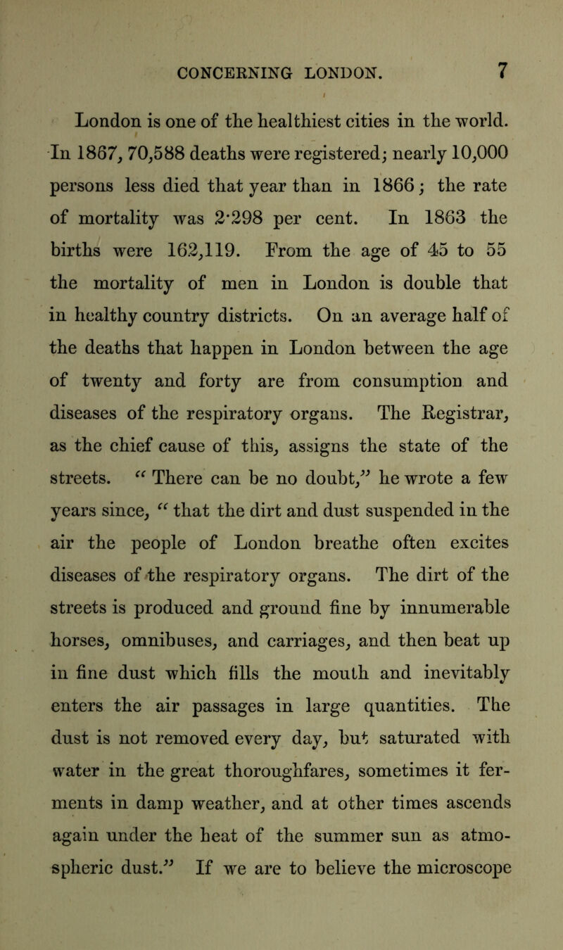 London is one of the healthiest cities in the world. In 1867, 70,588 deaths were registered; nearly 10,000 persons less died that year than in 1866; the rate of mortality was 2*298 per cent. In 1863 the births were 162,119. From the age of 45 to 55 the mortality of men in London is double that in healthy country districts. On an average half of the deaths that happen in London between the age of twenty and forty are from consumption and diseases of the respiratory organs. The Registrar, as the chief cause of this, assigns the state of the streets. “ There can be no doubt,^ he wrote a few years since, “ that the dirt and dust suspended in the air the people of London breathe often excites diseases of the respiratory organs. The dirt of the streets is produced and ground fine by innumerable horses, omnibuses, and carriages, and then beat up in fine dust which fills the mouth and inevitably enters the air passages in large quantities. The dust is not removed every day, but saturated with water in the great thoroughfares, sometimes it fer- ments in damp weather, and at other times ascends again under the heat of the summer sun as atmo- spheric dust.*” If we are to believe the microscope