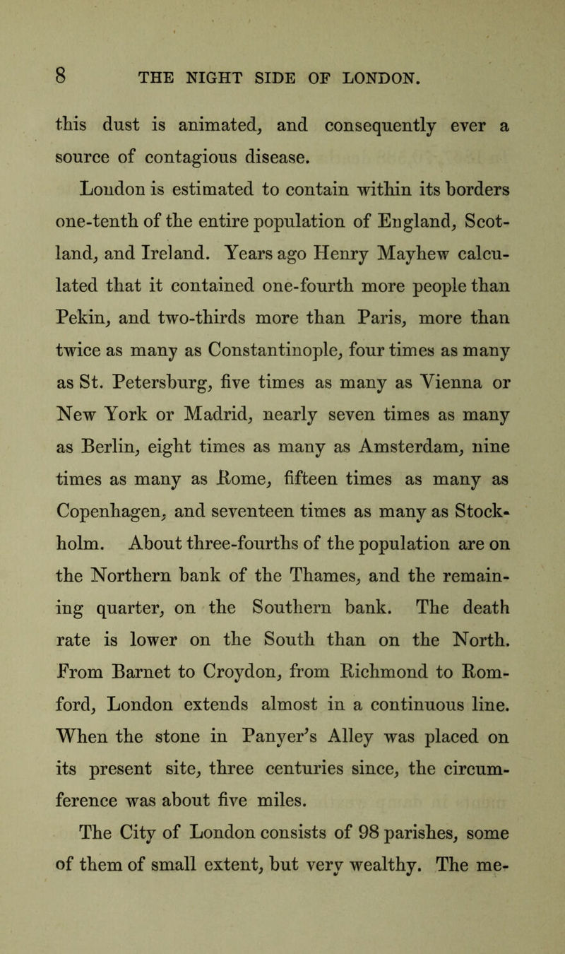 this dust is animated, and consequently ever a source of contagious disease. London is estimated to contain within its borders one-tenth of the entire population of England, Scot- land, and Ireland. Years ago Henry Mayhew calcu- lated that it contained one-fourth more people than Pekin, and two-thirds more than Paris, more than twice as many as Constantinople, four times as many as St. Petersburg, five times as many as Vienna or New York or Madrid, nearly seven times as many as Berlin, eight times as many as Amsterdam, nine times as many as Borne, fifteen times as many as Copenhagen, and seventeen times as many as Stock- holm. About three-fourths of the population are on the Northern bank of the Thames, and the remain- ing quarter, on the Southern bank. The death rate is lower on the South than on the North. From Barnet to Croydon, from Bichmond to Bom- ford, London extends almost in a continuous line. When the stone in Panyer^s Alley was placed on its present site, three centuries since, the circum- ference was about five miles. The City of London consists of 98 parishes, some of them of small extent, but very wealthy. The me-