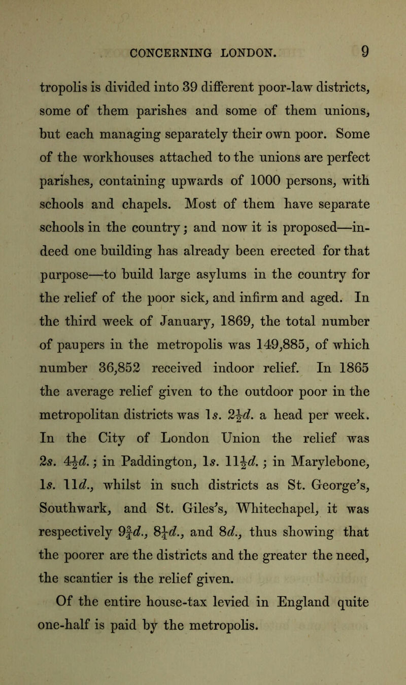 1 CONCERNING LONDON. 9 tropolis is divided into 39 different poor-law districts, some of them parishes and some of them unions, but each managing separately their own poor. Some of the workhouses attached to the unions are perfect parishes, containing upwards of 1000 persons, with schools and chapels. Most of them have separate schools in the country; and now it is proposed—in- deed one building has already been erected for that purpose—to build large asylums in the country for the relief of the poor sick, and infirm and aged. In the third week of January, 1869, the total number of paupers in the metropolis was 149,885, of which number 36,852 received indoor relief. In 1865 the average relief given to the outdoor poor in the metropolitan districts was Is. 2\d. a head per week. In the City of London Union the relief was 2s. 4J^.; in Paddington, Is. 11 \d. ; in Marylebone, Is. lid., whilst in such districts as St. George’s, Southwark, and St. Giles’s, Whitechapel, it was respectively 9fd., 8\d.y and 8d., thus showing that the poorer are the districts and the greater the need, the scantier is the relief given. Of the entire house-tax levied in England quite one-half is paid by the metropolis.