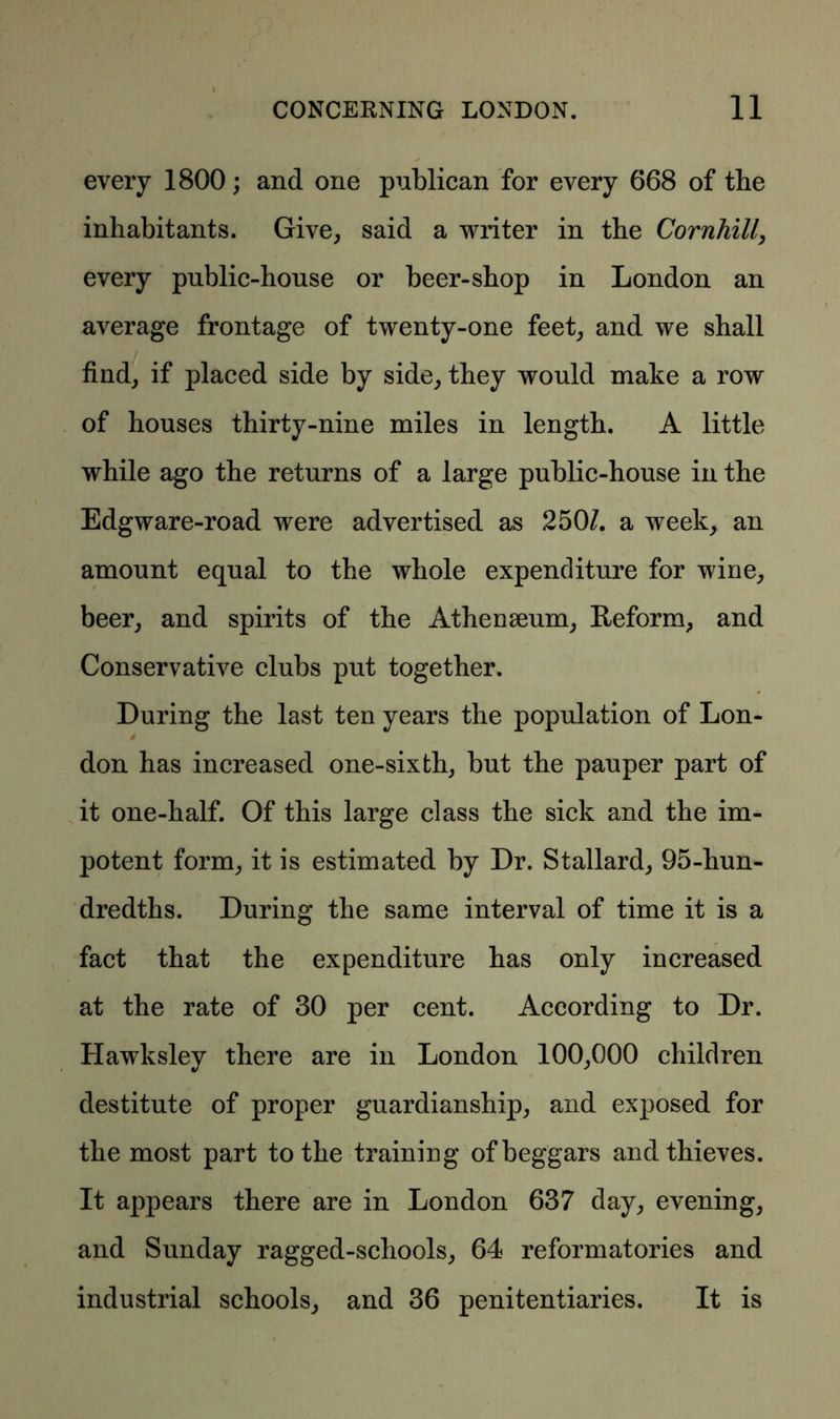 every 1800; and one publican for every 668 of the inhabitants. Give, said a writer in the Cornhill, every public-house or beer-shop in London an average frontage of twenty-one feet, and we shall find, if placed side by side, they would make a row of houses thirty-nine miles in length. A little while ago the returns of a large public-house in the Edgware-road were advertised as 2501. a week, an amount equal to the whole expenditure for wine, beer, and spirits of the Athenaeum, Reform, and Conservative clubs put together. During the last ten years the population of Lon- don has increased one-sixth, but the pauper part of it one-half. Of this large class the sick and the im- potent form, it is estimated by Dr. Stallard, 95-hun- dredths. During the same interval of time it is a fact that the expenditure has only increased at the rate of 30 per cent. According to Dr. Hawksley there are in London 100,000 children destitute of proper guardianship, and exposed for the most part to the training of beggars and thieves. It appears there are in London 637 day, evening, and Sunday ragged-schools, 64 reformatories and industrial schools, and 36 penitentiaries. It is