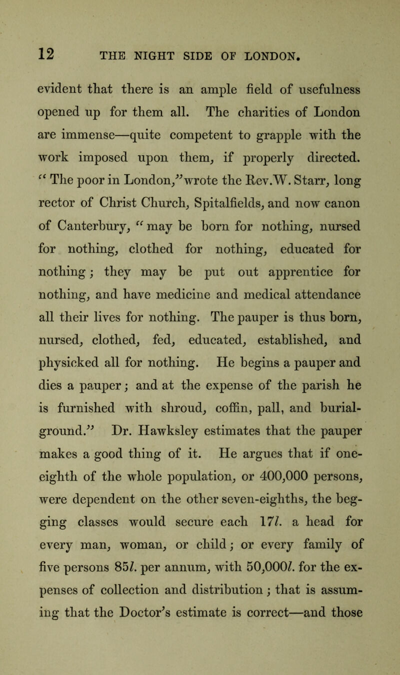 evident that there is an ample field of usefulness opened up for them all. The charities of London are immense—quite competent to grapple with the work imposed upon them, if properly directed. cc The poor in London, wrote the Rev.W. Starr, long rector of Christ Church, Spitalfields, and now canon of Canterbury, “ may be born for nothing, nursed for nothing, clothed for nothing, educated for nothing; they may be put out apprentice for nothing, and have medicine and medical attendance all their lives for nothing. The pauper is thus born, nursed, clothed, fed, educated, established, and physicked all for nothing. He begins a pauper and dies a pauper; and at the expense of the parish he is furnished with shroud, coffin, pall, and burial- ground.^ Dr. Hawksley estimates that the pauper makes a good thing of it. He argues that if one- eighth of the whole population, or 400,000 persons, were dependent on the other seven-eighths, the beg- ging classes would secure each 171. a head for every man, woman, or child; or every family of five persons 85/. per annum, with 50,000/. for the ex- penses of collection and distribution; that is assum- ing that the Doctor's estimate is correct—and those