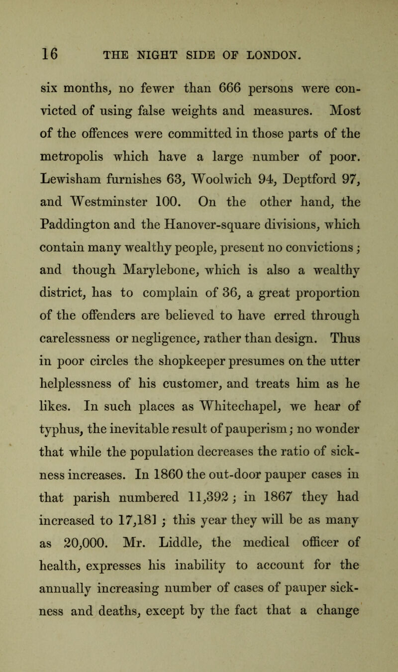 six months, no fewer than 666 persons were con- victed of using false weights and measures. Most of the offences were committed in those parts of the metropolis which have a large number of poor. Lewisham furnishes 63, Woolwich 94, Deptford 97, and Westminster 100. On the other hand, the Paddington and the Hanover-square divisions, which contain many wealthy people, present no convictions; and though Marylebone, which is also a wealthy district, has to complain of 36, a great proportion of the offenders are believed to have erred through carelessness or negligence, rather than design. Thus in poor circles the shopkeeper presumes on the utter helplessness of his customer, and treats him as he likes. In such places as Whitechapel, we hear of typhus, the inevitable result of pauperism; no wonder that while the population decreases the ratio of sick- ness increases. In 1860 the out-door pauper cases in that parish numbered 11,392; in 1867 they had increased to 17,181 ; this year they will be as many as 20,000. Mr. Liddle, the medical officer of health, expresses his inability to account for the annually increasing number of cases of pauper sick- ness and deaths, except by the fact that a change