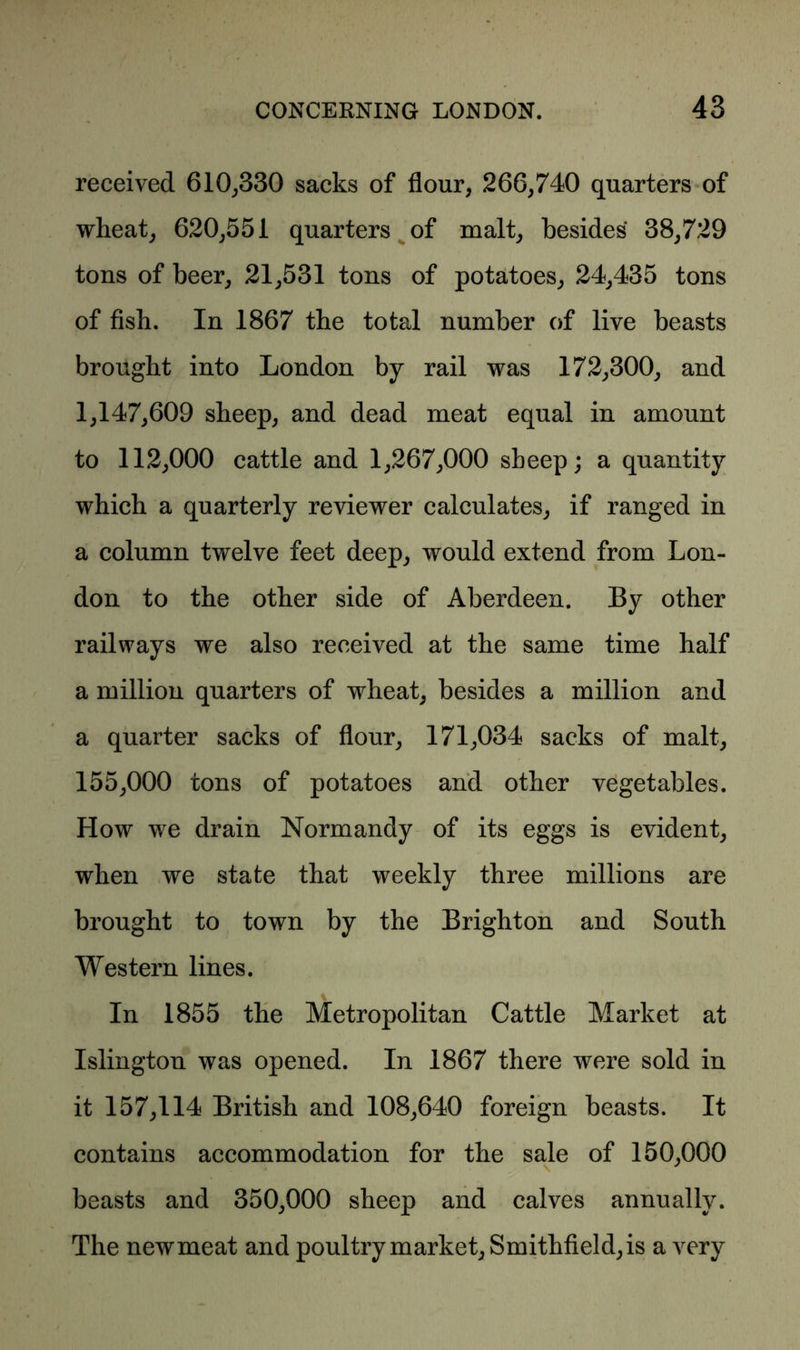 received 610,330 sacks of flour, 266,740 quarters of wheat, 620,551 quarters of malt, besides 38,729 tons of beer, 21,531 tons of potatoes, 24,435 tons of fish. In 1867 the total number of live beasts brought into London by rail was 172,300, and 1,147,609 sheep, and dead meat equal in amount to 112,000 cattle and 1,267,000 sheep; a quantity which a quarterly reviewer calculates, if ranged in a column twelve feet deep, would extend from Lon- don to the other side of Aberdeen. By other railways we also received at the same time half a million quarters of wheat, besides a million and a quarter sacks of flour, 171,034 sacks of malt, 155,000 tons of potatoes and other vegetables. How we drain Normandy of its eggs is evident, when we state that weekly three millions are brought to town by the Brighton and South Western lines. In 1855 the Metropolitan Cattle Market at Islington was opened. In 1867 there were sold in it 157,114 British and 108,640 foreign beasts. It contains accommodation for the sale of 150,000 beasts and 350,000 sheep and calves annually. The newmeat and poultry market, Smithfield,is a very