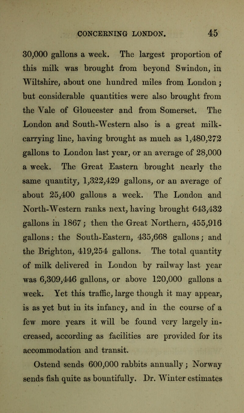 30,000 gallons a week. The largest proportion of this milk was brought from beyond Swindon, in Wiltshire, about one hundred miles from London; but considerable quantities were also brought from the Yale of Gloucester and from Somerset. The London and South-Western also is a great milk- carrying line, haying brought as much as 1,480,272 gallons to London last year, or an average of 28,000 a week. The Great Eastern brought nearly the same quantity, 1,322,429 gallons, or an average of about 25,400 gallons a week. The London and North-Western ranks next, having brought 643,432 # gallons in 1867; then the Great Northern, 455,916 gallons : the South-Eastern, 435,668 gallons; and the Brighton, 419,254 gallons. The total quantity of milk delivered in London by railway last year was 6,309,446 gallons, or above 120,000 gallons a week. Yet this traffic, large though it may appear, is as yet but in its infancy, and in the course of a few more years it will be found very largely in- creased, according as facilities are provided for its accommodation and transit. Ostend sends 600,000 rabbits annually; Norway sends fish quite as bountifully. Dr. Winter estimates