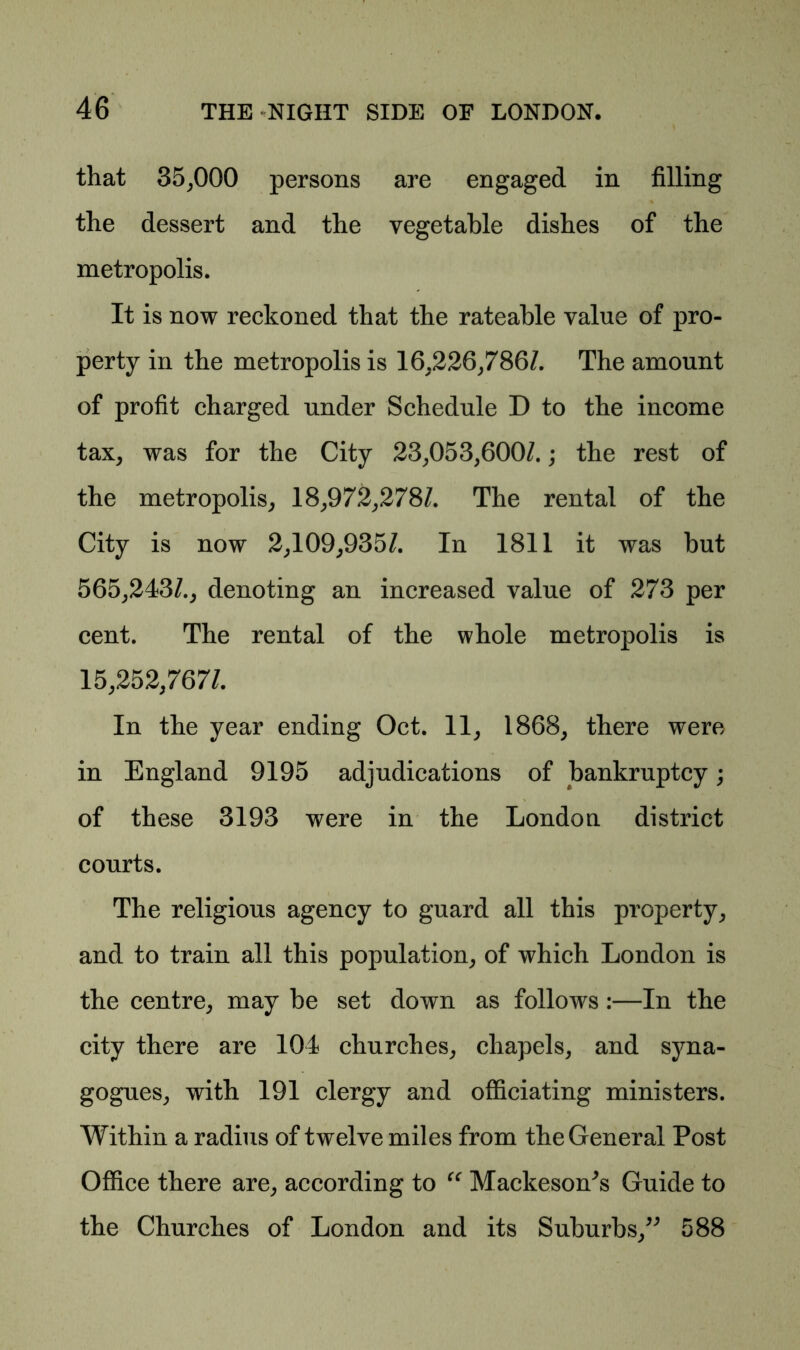 that 35,000 persons are engaged in filling the dessert and the vegetable dishes of the metropolis. It is now reckoned that the rateable value of pro- perty in the metropolis is 16.226,786/. The amount of profit charged under Schedule D to the income tax, was for the City 23,053,600/.; the rest of the metropolis, 18,972,278/. The rental of the City is now 2,109,935/. In 1811 it was but 565,243/., denoting an increased value of 273 per cent. The rental of the whole metropolis is 15,252,767/. In the year ending Oct. 11, 1868, there were in England 9195 adjudications of bankruptcy; of th ese 3193 were in the London district courts. The religious agency to guard all this property, and to train all this population, of which London is the centre, may be set down as follows:—In the city there are 104 churches, chapels, and syna- gogues, with 191 clergy and officiating ministers. Within a radius of twelve miles from the General Post Office there are, according to “ Mackeson^s Guide to the Churches of London and its Suburbs,” 588