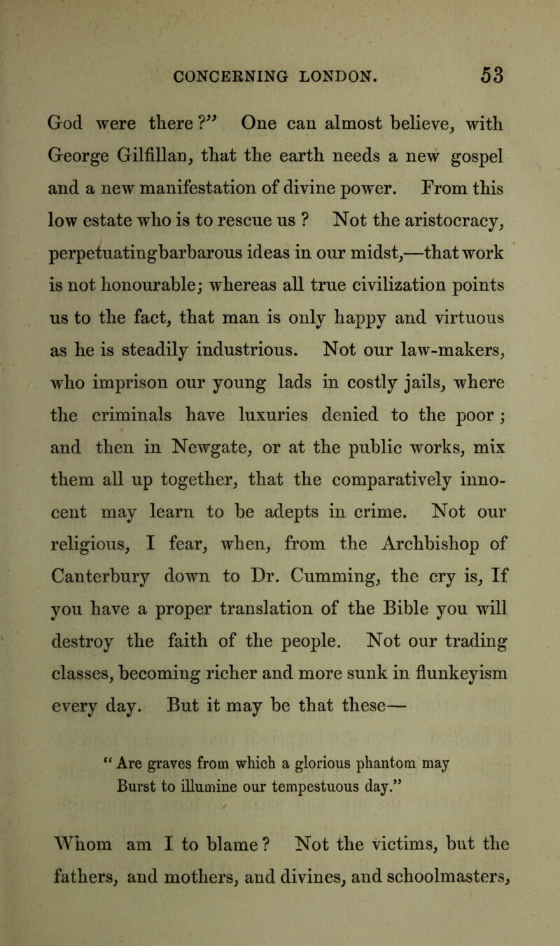 God were there ?” One can almost believe, with George Gilfillan, that the earth needs a new gospel and a new manifestation of divine power. From this low estate who is to rescue us ? Not the aristocracy, perpetuatingbarbarous ideas in our midst,—-that work is not honourable; whereas all true civilization points us to the fact, that man is only happy and virtuous as he is steadily industrious. Not our law-makers, who imprison our young lads in costly jails, where the criminals have luxuries denied to the poor ; and then in Newgate, or at the public works, mix them all up together, that the comparatively inno- cent may learn to be adepts in crime. Not our religious, I fear, when, from the Archbishop of Canterbury down to Dr. Cumming, the cry is, If you have a proper translation of the Bible you will destroy the faith of the people. Not our trading classes, becoming richer and more sunk in flunkeyism every day. But it may be that these— “ Are graves from which a glorious phantom may Burst to illumine our tempestuous day.” / Whom am I to blame ? Not the victims, but the fathers, and mothers, and divines, and schoolmasters.