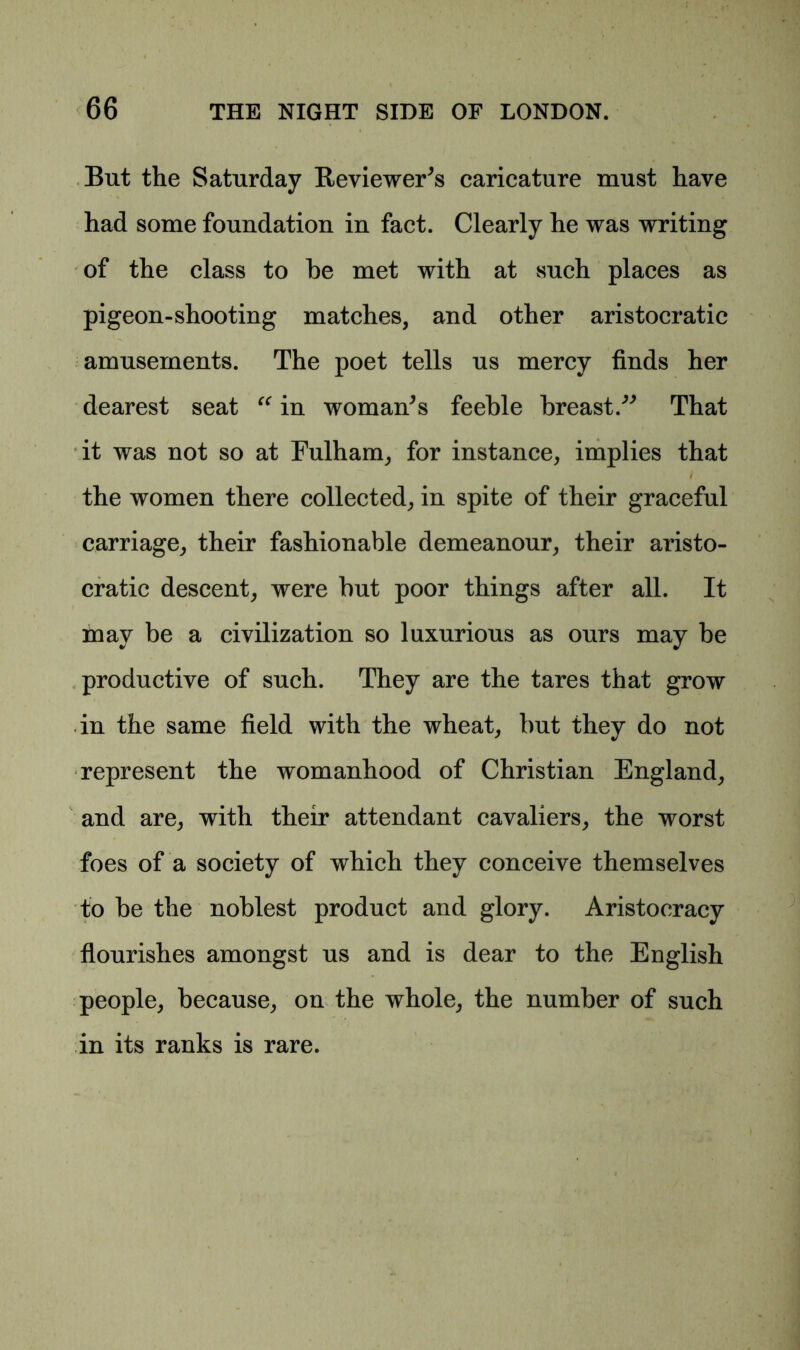 But the Saturday Reviewer^ caricature must have had some foundation in fact. Clearly he was writing of the class to he met with at such places as pigeon-shooting matches, and other aristocratic amusements. The poet tells us mercy finds her dearest seat “ in womans feeble breast.” That it was not so at Fulham, for instance, implies that the women there collected, in spite of their graceful carriage, their fashionable demeanour, their aristo- cratic descent, were but poor things after all. It may be a civilization so luxurious as ours may be productive of such. They are the tares that grow in the same field with the wheat, but they do not represent the womanhood of Christian England, and are, with their attendant cavaliers, the worst foes of a society of which they conceive themselves to be the noblest product and glory. Aristocracy flourishes amongst us and is dear to the English people, because, on the whole, the number of such in its ranks is rare.