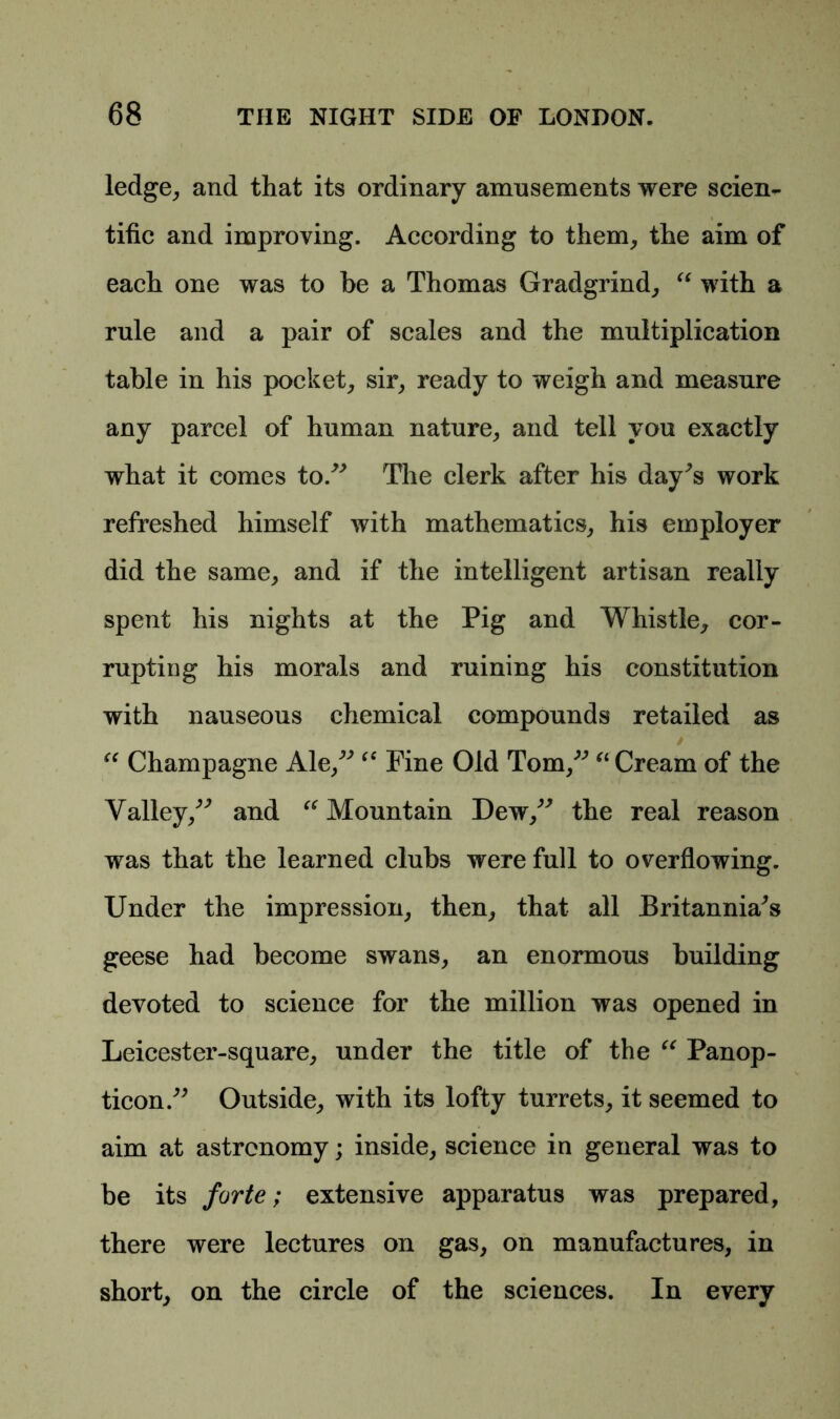 ledge, and that its ordinary amusements were scien- tific and improving. According to them, the aim of each one was to be a Thomas Gradgrind, “ with a rule and a pair of scales and the multiplication table in his pocket, sir, ready to weigh and measure any parcel of human nature, and tell you exactly what it comes to.” The clerk after his day^s work refreshed himself with mathematics, his employer did the same, and if the intelligent artisan really spent his nights at the Pig and Whistle, cor- rupting his morals and ruining his constitution with nauseous chemical compounds retailed as “ Champagne Ale,” fC Fine Old Tom,” “ Cream of the Valley,” and “ Mountain Dew,” the real reason was that the learned clubs were full to overflowing. Under the impression, then, that all Britannia^s geese had become swans, an enormous building devoted to science for the million was opened in Leicester-square, under the title of the “ Panop- ticon.” Outside, with its lofty turrets, it seemed to aim at astronomy; inside, science in general was to be its forte; extensive apparatus was prepared, there were lectures on gas, on manufactures, in short, on the circle of the sciences. In every