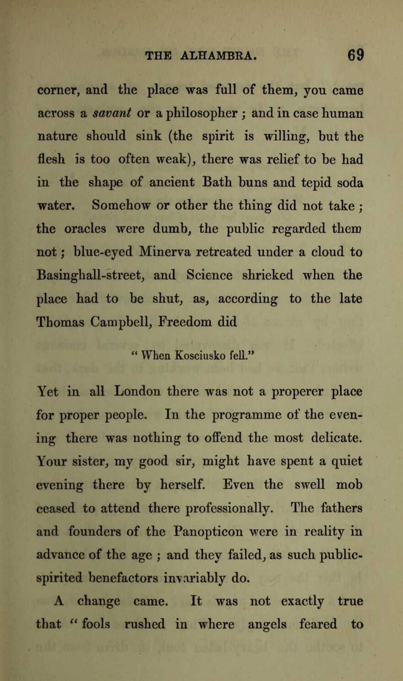 corner, and the place was full of them, you came across a savant or a philosopher ; and in case human nature should sink (the spirit is willing, but the flesh is too often weak), there was relief to be had in the shape of ancient Bath buns and tepid soda water. Somehow or other the thing did not take ; the oracles were dumb, the public regarded them not; blue-eyed Minerva retreated under a cloud to Basinghall-street, and Science shrieked when the place had to be shut, as, according to the late Thomas Campbell, Freedom did “ When Kosciusko fell.” Yet in all London there was not a properer place for proper people. In the programme of the even- ing there was nothing to offend the most delicate. Your sister, my good sir, might have spent a quiet evening there by herself. Even the swell mob ceased to attend there professionally. The fathers and founders of the Panopticon were in reality in advance of the age ; and they failed, as such public- spirited benefactors invariably do. A change came. It was not exactly true that “ fools rushed in where angels feared to