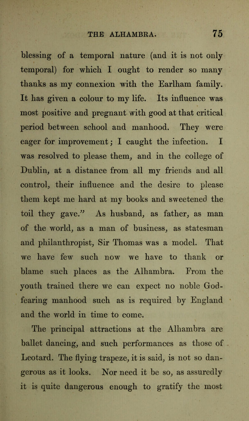 blessing of a temporal nature (and it is not only i temporal) for which I ought to render so many thanks as my connexion with the Earlham family. It has given a colour to my life. Its influence was most positive and pregnant with good at that critical period between school and manhood. They were eager for improvement; I caught the infection. I was resolved to please them, and in the college of Dublin, at a distance from all my friends and all control, their influence and the desire to please them kept me hard at my books and sweetened the toil they gave/' As husband, as father, as man of the w'orld, as a man of business, as statesman and philanthropist, Sir Thomas was a model. That we have few such now we have to thank or blame such places as the Alhambra. From the youth trained there we can expect no noble God- fearing manhood such as is required by England and the world in time to come. The principal attractions at the Alhambra are ballet dancing, and such performances as those of Leotard. The flying trapeze, it is said, is not so dan- gerous as it looks. Nor need it be so, as assuredly it is quite dangerous enough to gratify the most i