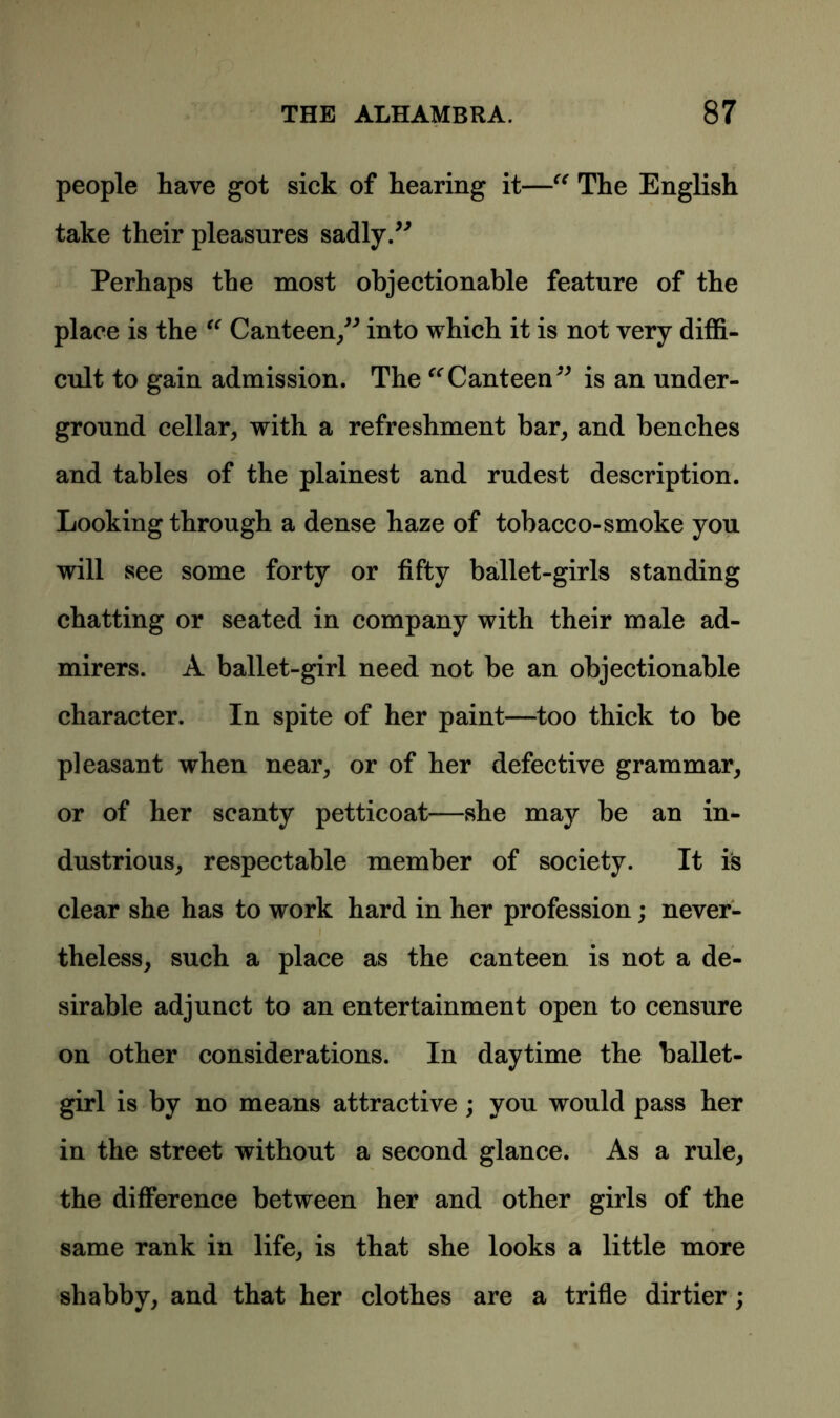 people have got sick of hearing it—“ The English take their pleasures sadly.” Perhaps the most objectionable feature of the place is the “ Canteen,” into which it is not very diffi- cult to gain admission. The “Canteen” is an under- ground cellar, with a refreshment bar, and benches and tables of the plainest and rudest description. Looking through a dense haze of tobacco-smoke you will see some forty or fifty ballet-girls standing chatting or seated in company with their male ad- mirers. A ballet-girl need not be an objectionable character. In spite of her paint—too thick to be pleasant when near, or of her defective grammar, or of her scanty petticoat—she may be an in- dustrious, respectable member of society. It is clear she has to work hard in her profession; never- theless, such a place as the canteen is not a de- sirable adjunct to an entertainment open to censure on other considerations. In daytime the ballet- girl is by no means attractive ; you would pass her in the street without a second glance. As a rule, the difference between her and other girls of the same rank in life, is that she looks a little more shabby, and that her clothes are a trifle dirtier ;