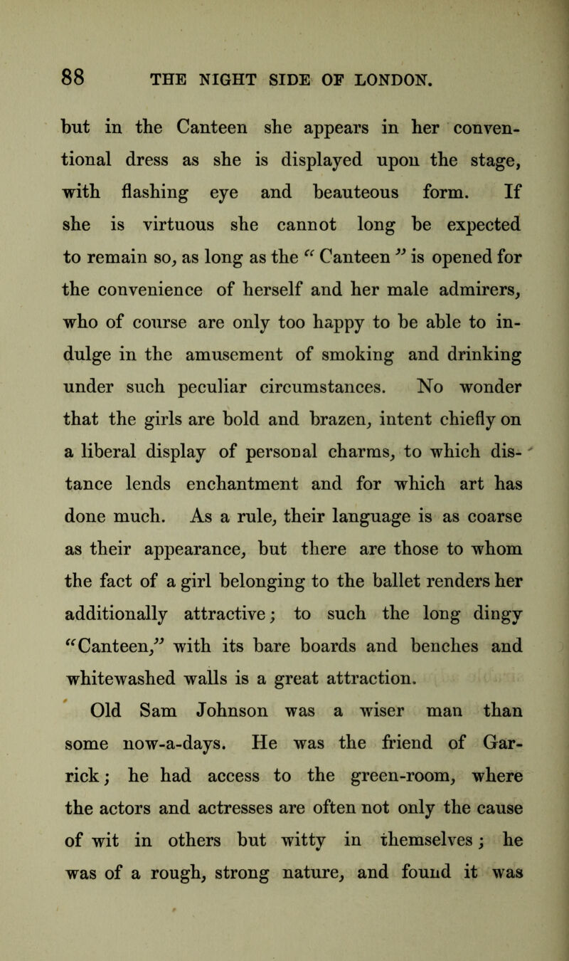 but in the Canteen she appears in her conven- tional dress as she is displayed upon the stage, with flashing eye and beauteous form. If she is virtuous she cannot long be expected to remain so, as long as the “ Canteen ” is opened for the convenience of herself and her male admirers, who of course are only too happy to be able to in- dulge in the amusement of smoking and drinking under such peculiar circumstances. No wonder that the girls are bold and brazen, intent chiefly on a liberal display of personal charms, to which dis- tance lends enchantment and for which art has done much. As a rule, their language is as coarse as their appearance, but there are those to whom the fact of a girl belonging to the ballet renders her additionally attractive; to such the long dingy “Canteen,” with its bare boards and benches and whitewashed walls is a great attraction. Old Sam Johnson was a wiser man than some now-a-days. He was the friend of Gar- rick; he had access to the green-room, where the actors and actresses are often not only the cause of wit in others but witty in themselves; he was of a rough, strong nature, and found it was