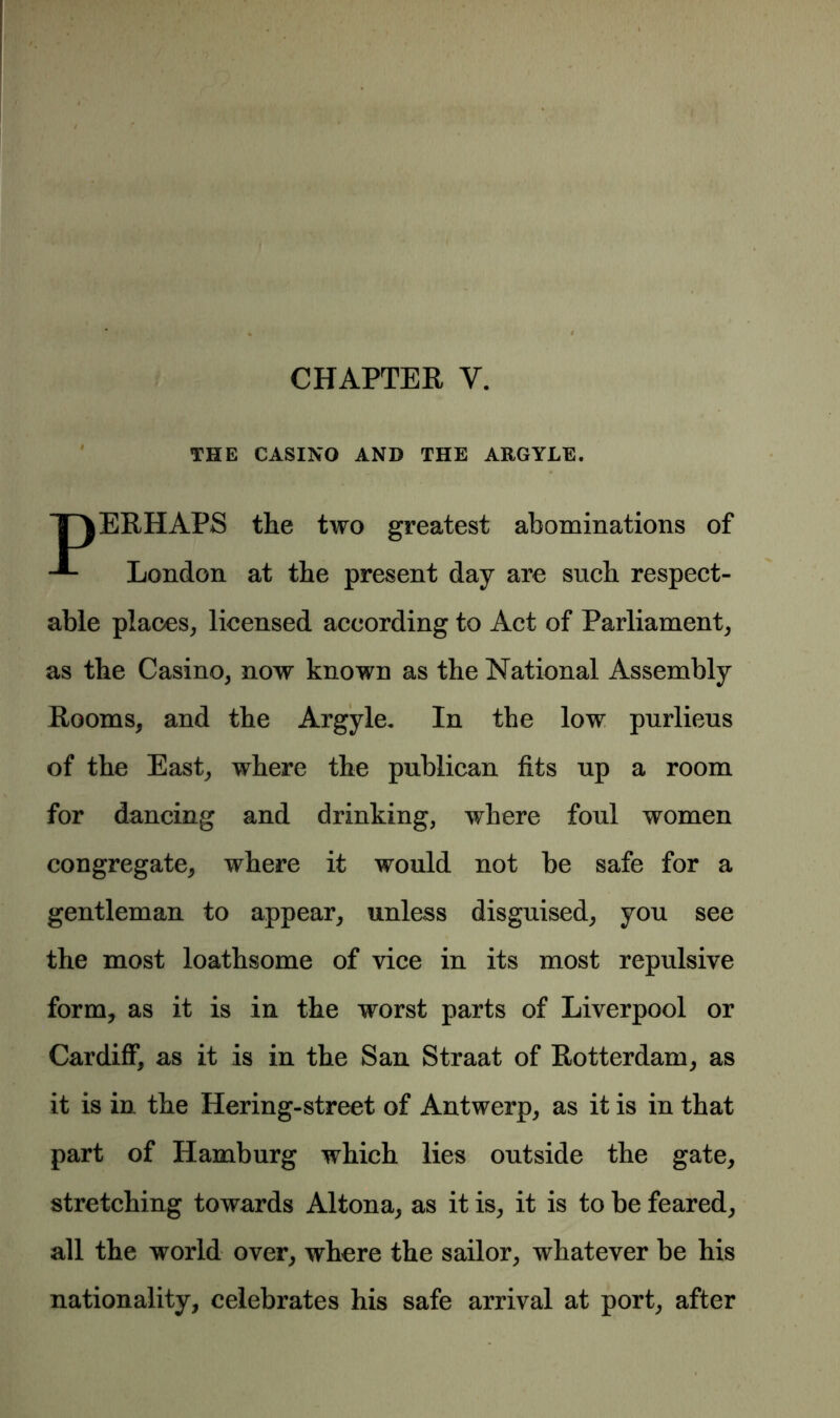 CHAPTER Y. 1 THE CASINO AND THE ARGYLE. “T\ERHAPS the two greatest abominations of London at the present day are such respect- able places, licensed according to Act of Parliament, as the Casino, now known as the National Assembly Rooms, and the Argyle. In the low purlieus of the East, where the publican fits up a room for dancing and drinking, where foul women congregate, where it would not be safe for a gentleman to appear, unless disguised, you see the most loathsome of vice in its most repulsive form, as it is in the worst parts of Liverpool or Cardiff, as it is in the San Straat of Rotterdam, as it is in the Hering-street of Antwerp, as it is in that part of Hamburg which lies outside the gate, stretching towards Altona, as it is, it is to be feared, all the world over, where the sailor, whatever be his nationality, celebrates his safe arrival at port, after