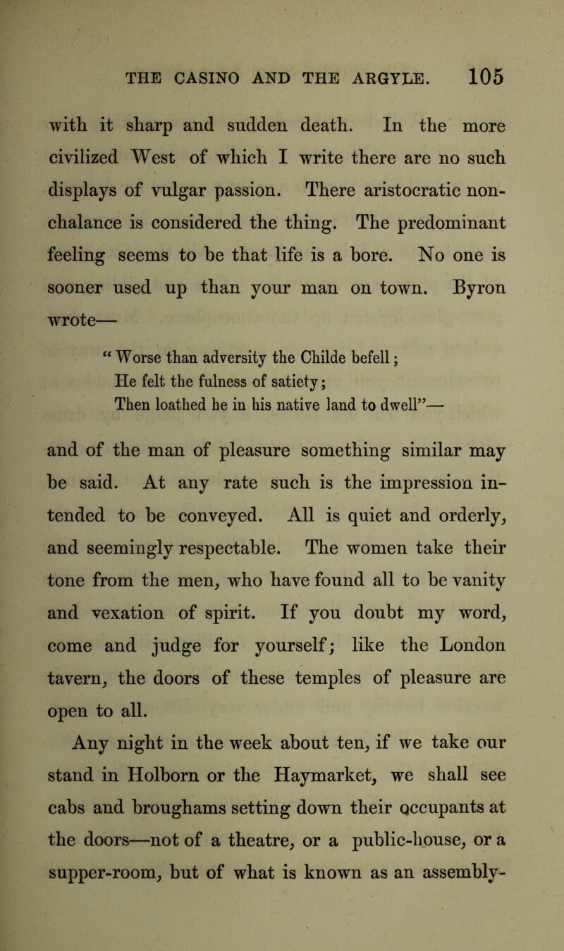 with it sharp and sudden death. In the more civilized West of which I write there are no such displays of vulgar passion. There aristocratic non- chalance is considered the thing. The predominant feeling seems to be that life is a bore. No one is sooner used up than your man on town. Byron wrote— “ Worse than adversity the Childe befell; He felt the fulness of satiety; Then loathed he in his native land to dwell”— and of the man of pleasure something similar may be said. At any rate such is the impression in- tended to be conveyed. All is quiet and orderly, and seemingly respectable. The women take their tone from the men, who have found all to be vanity and vexation of spirit. If you doubt my word, come and judge for yourself; like the London tavern, the doors of these temples of pleasure are open to all. Any night in the week about ten, if we take our stand in Holborn or the Haymarket, we shall see cabs and broughams setting down their qccupants at the doors—not of a theatre, or a public-house, or a supper-room, but of what is known as an assembly-