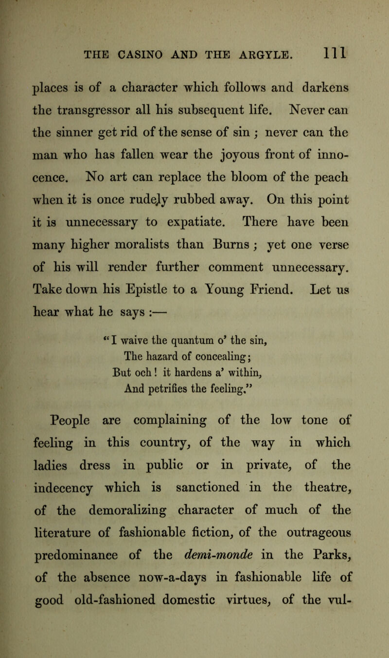places is of a character which follows and darkens the transgressor all his subsequent life. Never can the sinner get rid of the sense of sin ; never can the man who has fallen wear the joyous front of inno- cence. No art can replace the bloom of the peach when it is once rudejy rubbed away. On this point it is unnecessary to expatiate. There have been many higher moralists than Burns ; yet one verse of his will render further comment unnecessary. Take down his Epistle to a Young Friend. Let us hear what he says :— “ I waive the quantum o’ the sin, The hazard of concealing; But och! it hardens a’ within. And petrifies the feeling,” People are complaining of the low tone of feeling in this country, of the way in which ladies dress in public or in private, of the indecency which is sanctioned in the theatre, of the demoralizing character of much of the literature of fashionable fiction, of the outrageous predominance of the demi-monde in the Parks, of the absence now-a-days in fashionable life of good old-fashioned domestic virtues, of the vul-