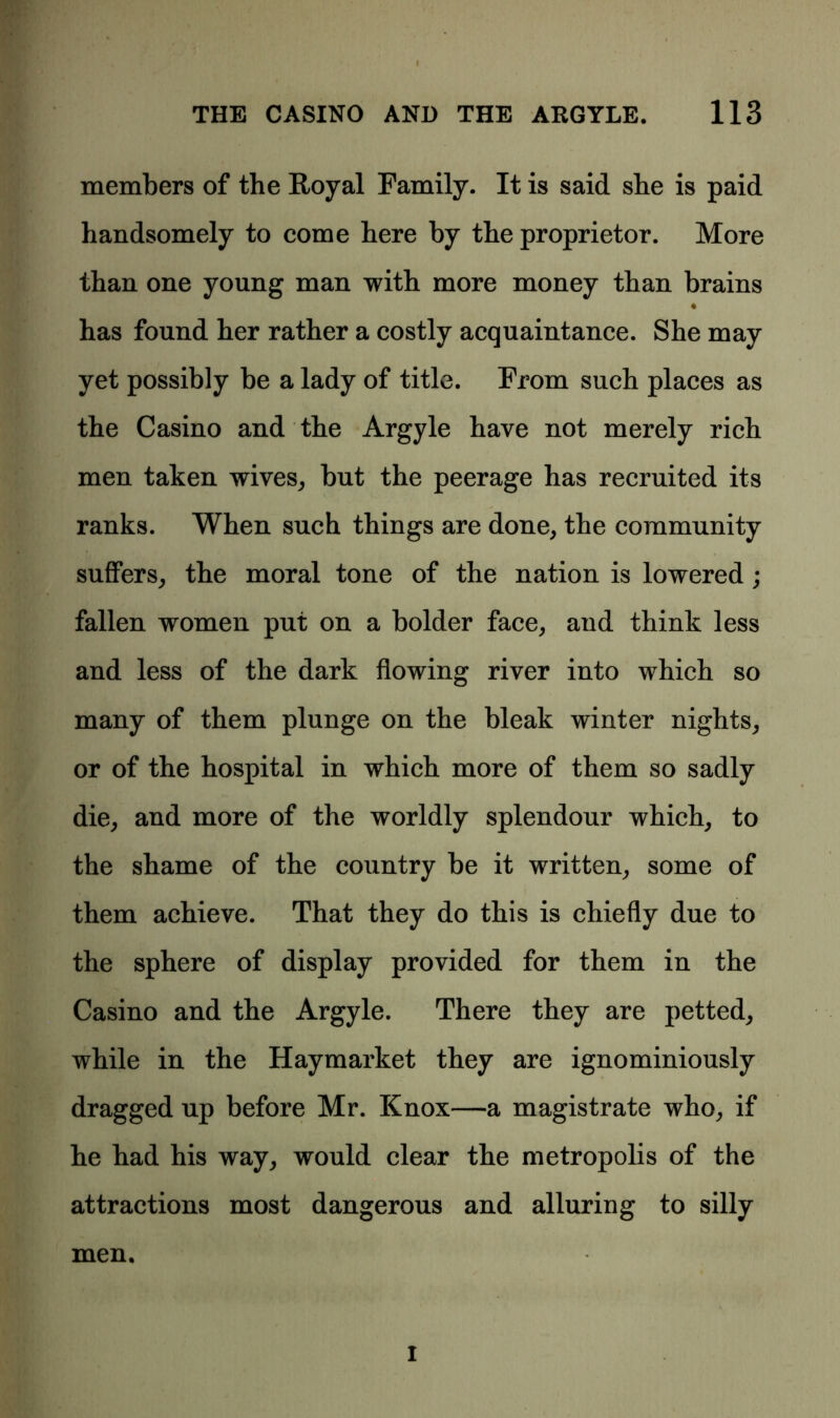 members of the Royal Family. It is said she is paid handsomely to come here by the proprietor. More than one young man with more money than brains ♦ has found her rather a costly acquaintance. She may yet possibly be a lady of title. From such places as the Casino and the Argyle have not merely rich men taken wives, but the peerage has recruited its ranks. When such things are done, the community suffers, the moral tone of the nation is lowered; fallen women put on a bolder face, and think less and less of the dark flowing river into which so many of them plunge on the bleak winter nights, or of the hospital in which more of them so sadly die, and more of the worldly splendour which, to the shame of the country be it written, some of them achieve. That they do this is chiefly due to the sphere of display provided for them in the Casino and the Argyle. There they are petted, while in the Haymarket they are ignominiously dragged up before Mr. Knox—a magistrate who, if he had his way, would clear the metropolis of the attractions most dangerous and alluring to silly men. I