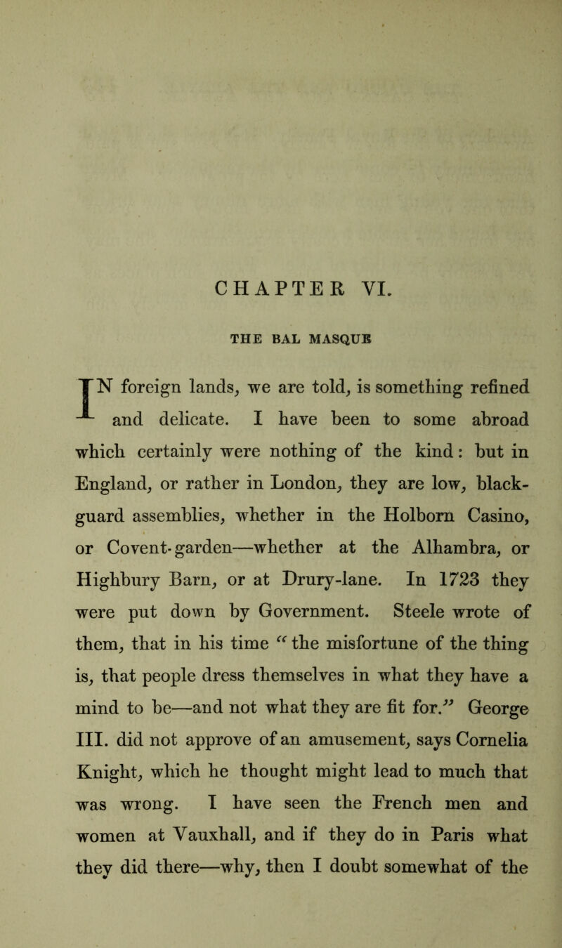 THE BAL MASQUE TN foreign lands, we are told, is something refined and delicate. I have been to some abroad which certainly were nothing of the kind: but in England, or rather in London, they are low, black- guard assemblies, whether in the Holborn Casino, or Covent- garden-—whether at the Alhambra, or Highbury Bam, or at Drury-lane. In 1723 they were put down by Government. Steele wrote of them, that in his time “ the misfortune of the thing is, that people dress themselves in what they have a mind to be—and not what they are fit for.” George III. did not approve of an amusement, says Cornelia Knight, which he thought might lead to much that was wrong. I have seen the French men and women at Vauxhall, and if they do in Paris what they did there—why, then I doubt somewhat of the