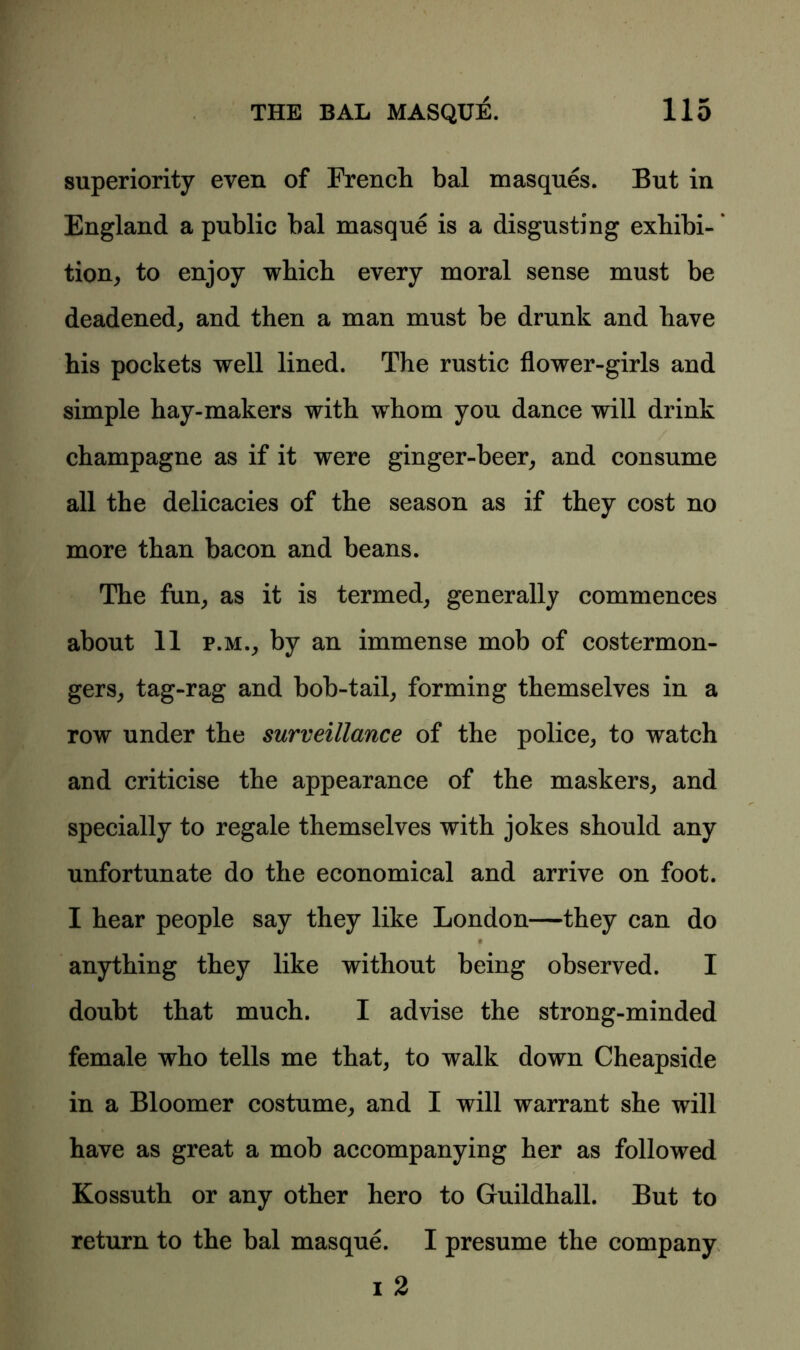 superiority even of French bal masques. But in England a public bal masque is a disgusting exhibi-’ tion, to enjoy which every moral sense must be deadened, and then a man must be drunk and have his pockets well lined. The rustic flower-girls and simple hay-makers with whom you dance will drink champagne as if it were ginger-beer, and consume all the delicacies of the season as if they cost no more than bacon and beans. The fun, as it is termed, generally commences about 11 p.m., by an immense mob of costermon- gers, tag-rag and bob-tail, forming themselves in a row under the surveillance of the police, to watch and criticise the appearance of the maskers, and specially to regale themselves with jokes should any unfortunate do the economical and arrive on foot. I hear people say they like London—they can do anything they like without being observed. I doubt that much. I advise the strong-minded female who tells me that, to walk down Cheapside in a Bloomer costume, and I will warrant she will have as great a mob accompanying her as followed Kossuth or any other hero to Guildhall. But to return to the bal masque. I presume the company i 2