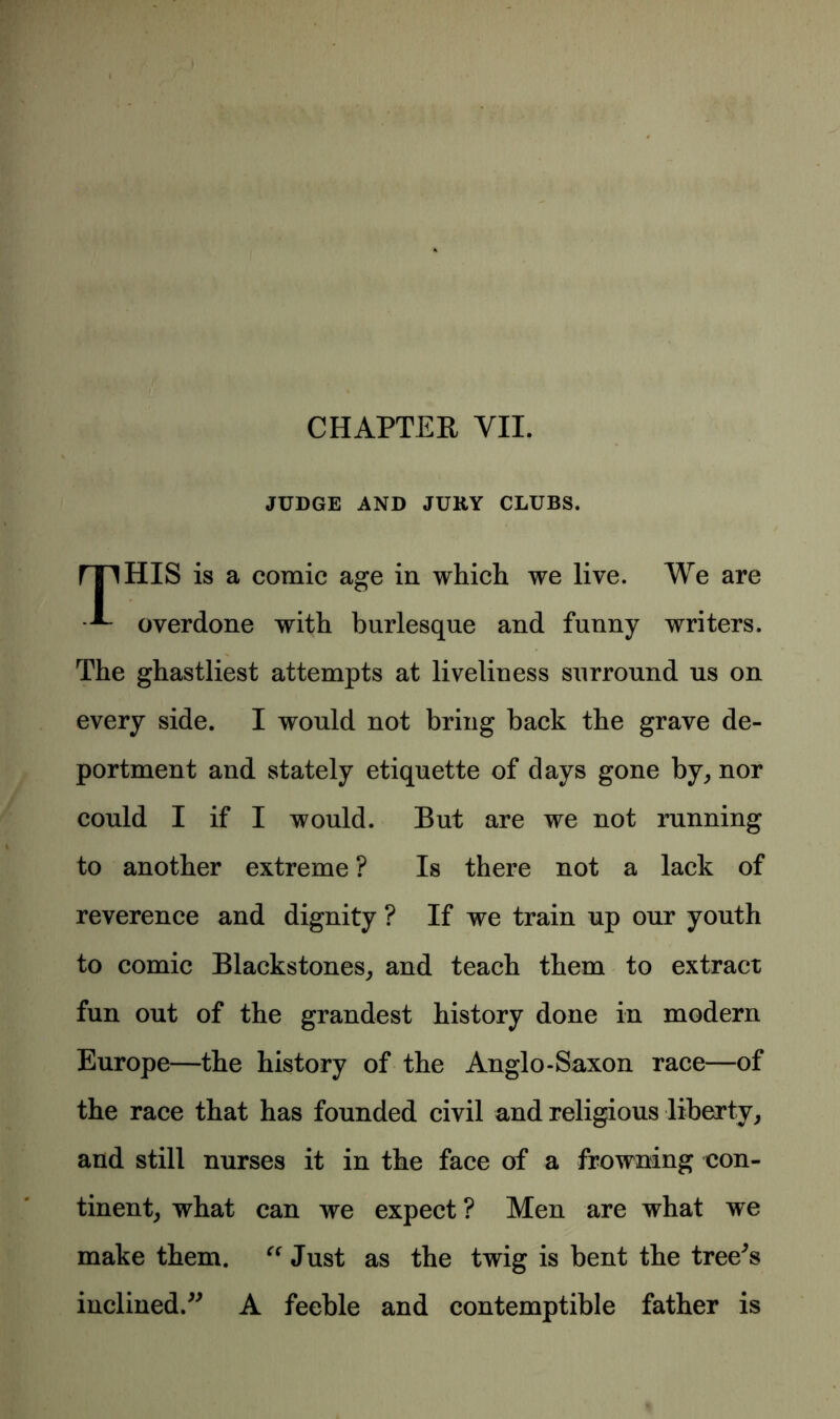 JUDGE AND JURY CLUBS. rnHIS is a comic age in which we live. We are ^ overdone with burlesque and funny writers. The ghastliest attempts at liveliness surround us on every side. I would not bring back the grave de- portment and stately etiquette of days gone by, nor could I if I would. But are we not running to another extreme ? Is there not a lack of reverence and dignity ? If we train up our youth to comic Blackstones, and teach them to extract fun out of the grandest history done in modern Europe—the history of the Anglo-Saxon race—of the race that has founded civil and religious liberty, and still nurses it in the face of a frowning con- tinent, what can we expect ? Men are what we make them. “ Just as the twig is bent the tree^s inclined.” A feeble and contemptible father is