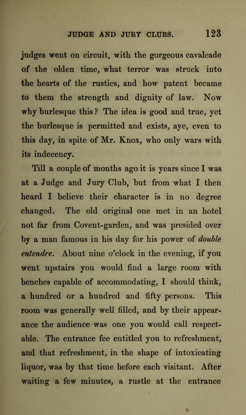 judges went on circuit, with the gorgeous cavalcade of the olden time, what terror was struck into the hearts of the rustics, and how patent became to them the strength and dignity of law. Now why burlesque this? The idea is good and true, yet the burlesque is permitted and exists, aye, even to this day, in spite of Mr. Knox, who only wars with its indecency. Till a couple of months ago it is years since I was at a Judge and Jury Club, but from what I then heard I believe their character is in no degree changed. The old original one met in an hotel not far from Covent-garden, and was presided over by a man famous in his day for his power of double entendre. About nine o'clock in the evening, if you went upstairs you would find a large room with benches capable of accommodating, I should think, a hundred or a hundred and fifty persons. This room was generally well filled, and by their appear- ance the audience was one you would call respect- able. The entrance fee entitled you to refreshment, and that refreshment, in the shape of intoxicating liquor, was by that time before each visitant. After waiting a few minutes, a rustle at the entrance