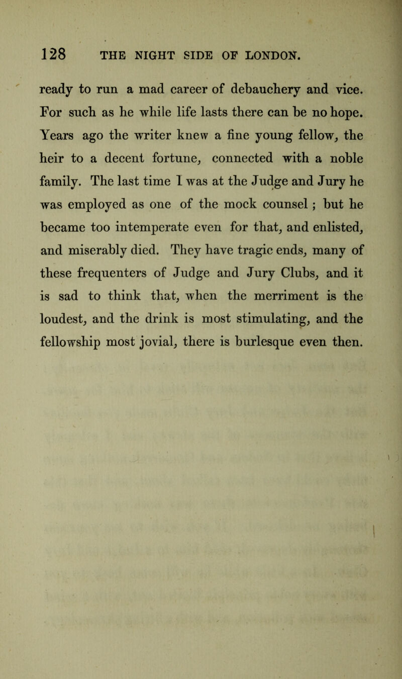 ready to run a mad career of debauchery and vice. For such as he while life lasts there can be no hope. Years ago the writer knew a fine young fellow, the heir to a decent fortune, connected with a noble family. The last time 1 was at the Judge and Jury he was employed as one of the mock counsel; but he became too intemperate even for that, and enlisted, and miserably died. They have tragic ends, many of these frequenters of Judge and Jury Clubs, and it is sad to think that, when the merriment is the loudest, and the drink is most stimulating, and the fellowship most jovial, there is burlesque even then.